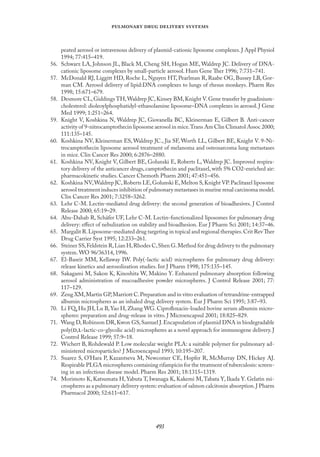 
   
peated aerosol or intravenous delivery of plasmid-cationic liposome complexes. J Appl Physiol
1994; 77:415–419.
56. Schwarz LA, Johnson JL, Black M, Cheng SH, Hogan ME, Waldrep JC. Delivery of DNA-
cationic liposome complexes by small-particle aerosol. Hum Gene Ther 1996; 7:731–741.
57. McDonald RJ, Liggitt HD, Roche L, Nguyen HT, Pearlman R, Raabe OG, Bussey LB, Gor-
man CM. Aerosol delivery of lipid:DNA complexes to lungs of rhesus monkeys. Pharm Res
1998; 15:671–679.
58. Desmore CL,Giddings TH,Waldrep JC,Kinsey BM,Knight V.Gene transfer by guadinium-
cholesterol: dioleoylphosphatidyl-ethanolamine liposome–DNA complexes in aerosol. J Gene
Med 1999; 1:251–264.
59. Knight V, Koshkina N, Waldrep JC, Giovanella BC, Kleinerman E, Gilbert B. Anti-cancer
activity of 9-nitrocamptothecin liposome aerosol in mice.Trans Am Clin Climatol Assoc 2000;
111:135–145.
60. Koshkina NV, Kleinerman ES, Waldrep JC., Jia SF, Worth LL, Gilbert BE, Knight V. 9-Ni-
trocamptothecin liposome aerosol treatment of melanoma and osteosarcoma lung metastases
in mice. Clin Cancer Res 2000; 6:2876–2880.
61. Koshkina NV, Knight V, Gilbert BE, Golunski E, Roberts L, Waldrep JC. Improved respira-
tory delivery of the anticancer drugs, camptothecin and paclitaxel, with 5% CO2-enriched air:
pharmacokinetic studies. Cancer Chemoth Pharm 2001; 47:451–456.
62. Koshkina NV,Waldrep JC,Roberts LE,Golunski E,Melton S,Knight VP.Paclitaxel liposome
aerosol treatment induces inhibition of pulmonary metastases in murine renal carcinoma model.
Clin Cancer Res 2001; 7:3258–3262.
63. Lehr C-M. Lectin-mediated drug delivery: the second generation of bioadhesives. J Control
Release 2000; 65:19–29.
64. Abu-Dahab R, Schäfer UF, Lehr C-M. Lectin-functionalized liposomes for pulmonary drug
delivery: eﬀect of nebulization on stability and bioadhesion. Eur J Pharm Sci 2001; 14:37–46.
65. Margalit R.Liposome-mediated drug targeting in topical and regional therapies.Crit RevTher
Drug Carrier Syst 1995; 12:233–261.
66. Steiner SS,Feldstein R,Lian H,Rhodes C,Shen G.Method for drug delivery to the pulmonary
system. WO 96/36314, 1996.
67. El-Baseir MM, Kellaway IW. Poly(-lactic acid) microspheres for pulmonary drug delivery:
release kinetics and aerosolization studies. Int J Pharm 1998; 175:135–145.
68. Sakagami M, Sakon K, Kinoshita W, Makino Y. Enhanced pulmonary absorption following
aerosol administration of mucoadhesive powder microspheres. J Control Release 2001; 77:
117–129.
69. Zeng XM,Martin GP,Marriott C.Preparation and in vitro evaluation of tetrandrine-entrapped
albumin microspheres as an inhaled drug delivery system. Eur J Pharm Sci 1995; 3:87–93.
70. Li FQ, Hu JH, Lu B,Yao H, Zhang WG. Ciproﬂoxacin-loaded bovine serum albumin micro-
spheres: preparation and drug-release in vitro. J Microencapsul 2001; 18:825–829.
71. Wang D,Robinson DR,Kwon GS,Samuel J.Encapsulation of plasmid DNA in biodegradable
poly(,-lactic-co-glycolic acid) microspheres as a novel approach for immunogene delivery. J
Control Release 1999; 57:9–18.
72. Wichert B, Rohdewald P. Low molecular weight PLA: a suitable polymer for pulmonary ad-
ministered microparticles? J Microencapsul 1993; 10:195–207.
73. Suarez S, O’Hara P, Kazantseva M, Newcomer CE, Hopfer R, McMurray DN, Hickey AJ.
Respirable PLGA microspheres containing rifampicin for the treatment of tuberculosis: screen-
ing in an infectious disease model. Pharm Res 2001; 18:1315–1319.
74. Morimoto K, Katsumata H, Yabuta T, Iwanaga K, Kakemi M,Tabata Y, Ikada Y. Gelatin mi-
crospheres as a pulmonary delivery system: evaluation of salmon calcitonin absorption.J Pharm
Pharmacol 2000; 52:611–617.
 