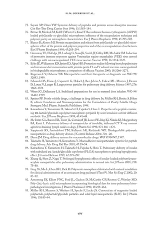 
. .   .
75. Sayani AP, Chien YW. Systemic delivery of peptides and proteins across absorptive mucosae.
Crit Rev Ther Drug Carrier Syst 1996; 13:1385–184.
76. Bittner B,Morlock M,Koll H,Winter G,KisselT.Recombinant human erythropoietin (rhEPO)
loaded poly(lactide-co-glycolide) microspheres: inﬂuence of the encapsulation technique and
polymer purity on microsphere characteristics. Eur J Pharm Biopharm 1998; 45:295–305.
77. Blanco D,Alonso MJ.Protein encapsulation and release from poly(lactide-co-glycolide) micro-
spheres: eﬀect of the protein and polymer properties and of the co-encapsulation of surfactants.
Eur J Pharm Biopharm 1998; 45:285–294.
78. GreenwayTE,Eldridge JH,Ludwig G,Staas JK,Smith JF,Gilley RM,Michalek SM.Induction
of protective immune responses against Venezuelan equine encephalitis (VEE) virus aerosol
challenge with microencapsulated VEE virus vaccine. Vaccine 1998; 16:1314–1323.
79. Eyles JE,Williamson ED,Spiers ID,Alpar HO.Protection studies following bronchopulmonary
and intramuscular immunisation with yersinia pestis F1 and V subunit vaccines coencapsulated
in biodegradable microspheres: a comparison of eﬃcacy. Vaccine 2000; 18:3266–3271.
80. Rogerson CV, Osborne NB. Microparticles and their therapeutic or diagnostic use. WO 99/
32083, 1999.
81. Edwards DA, Hanes J, Caponetti G, Hrkach J, Ben-Jebria A, Eskew ML, Mintzes J, Deaver
D, Lotan N, Langer R. Large porous particles for pulmonary drug delivery. Science 1997; 276:
1868–1871.
82. Weers JG, Dellamary LA. Stabilized preparations for use in metered dose inhalers. WO 99/
16422, 1999.
83. Speiser PP. Poorly soluble drugs, a challenge in drug delivery. In: Müller RH, Benita S, Böhm
B, editors. Emulsions and Nanosuspensions for the Formulation of Poorly Soluble Drugs.
Stuttgart: Med. Pharm. Scientiﬁc Publishers; 1998.
84. Kawashima Y, Yamamoto H,Takeuchi H, Fujioka S, Hino T. Properties of a peptide contain-
ing  lactide/glycolide copolymer nanospheres prepared by novel emulsion solvent diﬀusion
methods. Eur J Pharm Biopharm 1998; 45:41–48.
85. Mc Intire GL,Bacon ER,Toner JL,Cornacoﬀ JB,Losco PE,Illig KJ,Nikula KJ,Muggenburg
BA, Ketai L. Pulmonary delivery of nanoparticles of insoluble, iodinated CT X-ray contrast
agents to draining lymph nodes in dogs. J Pharm Sci 1998; 87:1466–1470.
86. Soppimath KS, Aminabhavi TM, Kulkarni AR, Rudzinski WE. Biodegradable polymeric
nanoparticles as drug delivery devices. J Control Release 2001; 70:1–20.
87. Dunn JM. Drug delivery systems for macromolecular drugs. WO 97/04747, 1997.
88. Takeuchi H, Yamamoto H, Kawashima Y. Mucoadhesive nanoparticulate systems for peptide
drug delivery. Adv Drug Del Rev 2001; 47:39–54.
89. Kawashima Y, Yamamoto H, Takeuchi H, Fujioka S, Hino T. Pulmonary delivery of insulin
with nebulized -lactide/glycolide copolymer (PLGA) nanospheres to prolong hypoglycemic
eﬀect. J Control Release 1999; 62:279–287.
90. Zhang Q, Shen Z, Nagai T. Prolonged hypoglycemic eﬀect of insulin-loaded polybutylcyano-
acrylate nanoparticles after pulmonary administration to normal rats. Int J Pharm 2001; 218:
75–80.
91. Feng SS, Mu L, Chen BH, Pack D. Polymeric nanospheres fabricated with natural emulsiﬁers
for clinical administration of an anticancer drug paclitaxel (Taxol®). Mat Sci Eng C 2002; 20:
85–92.
92. Armstrong DJ, Elliott PNC, Ford JL, Gadson D, McCarthy GP, Rostron C, Worsley MD.
Poly-(,-lactic acid) microspheres incorporating histological dyes for intra-pulmonary histo-
pathological investigations. J Pharm Pharmacol 1996; 48:258–262.
93. Müller RH, Maassen S, Weyhers H, Specht F, Lucks JS. Cytotoxicity of magnetite loaded
polylactide, polylactide/glycolide particles and solid lipid nanoparticles (SLN). Int J Pharm
1996; 138:85–94.
 