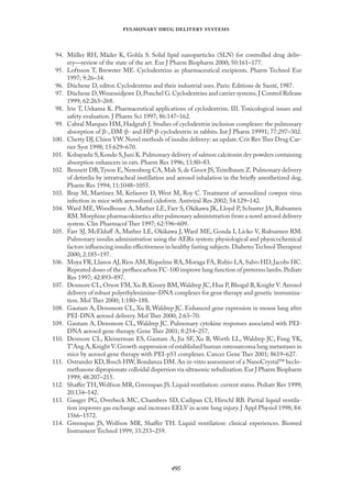 
   
94. Müller RH, Mäder K, Gohla S. Solid lipid nanoparticles (SLN) for controlled drug deliv-
ery—review of the state of the art. Eur J Pharm Biopharm 2000; 50:161–177.
95. Loftsson T, Brewster ME. Cyclodextrins as pharmaceutical excipients. Pharm Technol Eur
1997; 9:26–34.
96. Dûchene D, editor. Cyclodextrins and their industrial uses. Paris: Editions de Santé, 1987.
97. Dûchene D,Wouessidjewe D,Ponchel G.Cyclodextrins and carrier systems.J Control Release
1999; 62:263–268.
98. Irie T, Uekama K. Pharmaceutical applications of cyclodextrins. III. Toxicological issues and
safety evaluation. J Pharm Sci 1997; 86:147–162.
99. Cabral Marques HM, Hadgraft J. Studies of cyclodextrin inclusion complexes: the pulmonary
absorption of β-, DM-β- and HP-β-cyclodextrin in rabbits. Int J Pharm 19991; 77:297–302.
100. Chetty DJ,Chien YW.Novel methods of insulin delivery: an update.Crit Rev Ther Drug Car-
rier Syst 1998; 15:629–670.
101. Kobayashi S,Kondo S,Juni K.Pulmonary delivery of salmon calcitonin dry powders containing
absorption enhancers in rats. Pharm Res 1996; 13:80–83.
102. Bennett DB,Tyson E, Nerenberg CA, Mah S, de Groot JS,Teitelbaum Z. Pulmonary delivery
of detirelix by intratracheal instillation and aerosol inhalation in the brieﬂy anesthetized dog.
Pharm Res 1994; 11:1048–1055.
103. Bray M, Martinez M, Kefauver D, West M, Roy C. Treatment of aerosolized cowpox virus
infection in mice with aerosolized cidofovir. Antiviral Res 2002; 54:129–142.
104. Ward ME, Woodhouse A, Mather LE, Farr S, Okikawa JK, Lloyd P, Schuster JA, Rubsamen
RM.Morphine pharmacokinetics after pulmonary administration from a novel aerosol delivery
system. Clin Pharmacol Ther 1997; 62:596–609.
105. Farr SJ, McElduﬀ A, Mather LE, Okikawa J, Ward ME, Gonda I, Licko V, Rubsamen RM.
Pulmonary insulin administration using the AERx system: physiological and physicochemical
factors inﬂuencing insulin eﬀectiveness in healthy fasting subjects.Diabetes Technol Therapeut
2000; 2:185–197.
106. Moya FR,Llanos AJ,Rios AM,Riquelme RA,Moraga FA,Rubio LA,Salvo HD,Jacobs HC.
Repeated doses of the perﬂuocarbon FC-100 improve lung function of preterms lambs.Pediatr
Res 1997; 42:893–897.
107. Desmore CL, Orson FM, Xu B, Kinsey BM,Waldrep JC, Hua P, Bhogal B, Knight V. Aerosol
delivery of robust polyethylenimine–DNA complexes for gene therapy and genetic immuniza-
tion. Mol Ther 2000; 1:180–188.
108. Gautam A, Densmore CL, Xu B, Waldrep JC. Enhanced gene expression in mouse lung after
PEI-DNA aerosol delivery. Mol Ther 2000; 2:63–70.
109. Gautam A, Densmore CL, Waldrep JC. Pulmonary cytokine responses associated with PEI-
DNA aerosol gene therapy. Gene Ther 2001; 8:254–257.
110. Desmore CL, Kleinerman ES, Gautam A, Jia SF, Xu B, Worth LL, Waldrep JC, Fung YK,
T’Ang A,Knight V.Growth suppression of established human osteosarcoma lung metastases in
mice by aerosol gene therapy with PEI-p53 complexes. Cancer Gene Ther 2001; 8619–627.
111. Ostrander KD,Bosch HW,Bondanza DM.An in-vitro assessment of a NanoCrystal™ beclo-
methasone dipropionate colloidal dispersion via ultrasonic nebulization.Eur J Pharm Biopharm
1999; 48:207–215.
112. Shaﬀer TH, Wolfson MR, Greenspan JS. Liquid ventilation: current status. Pediatr Rev 1999;
20:134–142.
113. Gauger PG, Overbeck MC, Chambers SD, Cailipan CI, Hirschl RB. Partial liquid ventila-
tion improves gas exchange and increases EELV in acute lung injury. J Appl Physiol 1998; 84:
1566–1572.
114. Greenspan JS, Wolfson MR, Shaﬀer TH. Liquid ventilation: clinical experiences. Biomed
Instrument Technol 1999; 33:253–259.
 