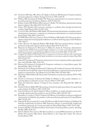 
. .   .
115. Steinhorn DM, Papo MC, Rotta AT, Aljada A, Fuhrman BP, Dandona P. Liquid ventilation
attenuates pulmonary oxidative damage. J Crit Care 1999; 14:20–28.
116. Wolfson MR, Greenspan JS, Shaﬀer TH. Pulmonary administration of vasoactive substances
by perﬂuorochemical ventilation. Pediatrics 1996; 97:449–455.
117. Kimless-Garber DB,Wolfson MR,Carlsson C,Shaﬀer TH.Halothane administration during
liquid ventilation. Resp Med 1997; 91:255–262.
118. Scherer PW, Haselton FR. Convective exchange in oscillatory ﬂow through bronchial-tree
models. J Appl Physiol 1982; 53:1023–1033.
119. Cox CA,Cullen AB,Wolfson MR,ShaﬀerTH.Intratracheal administration of perﬂuorochemi-
cal-gentamicin suspension: a comparison to intravenous administration in normal and injured
lungs. Pediatr Pulm 2001; 32:142–151.
120. Fox WW,Weis CM,Cox C,Farina C,Drott H,Wolfson MR,Shaﬀer TH.Pulmonary admin-
istration of gentamicin during liquid ventilation in a newborn lamb lung injury model.Pediatrics
1997; 100:1–7.
121. Cullen AB, Cox CA, Hipp SJ, Wolfson MR, Shaﬀer TH. Intra-tracheal delivery strategy of
gentamicin with partial liquid ventilation. Respir Med 1999; 93:770–778.
122. Nakazawa K, Yokoyama K, Matsuzawa Y, Makita K, Amaha K. Pulmonary administration
of prostacyclin (PGI2) during partial liquid ventilation in an oleic acid-induced lung injury:
inhalation of aerosol or intratracheal instillation? Intens Care Med 2001; 27:243–250.
123. Chappell SE,Wolfson MR,ShaﬀerTH.A comparison of surfactant delivery with conventional
mechanical ventilation and partial liquid ventilation in meconium aspiration injury. Resp Med
2001; 95:612–617.
124. Anda GFV, Lachmann B.Treatment and prevention of acute respiratory failure; physiological
basis. Arch Med Res 2001; 32:91–101.
125. Haitsma JJ, Lachmann U, Lachmann B. Exogenous surfactant as a drug delivery agent. Adv
Drug Del Rev 2001; 47:197–207.
126. Herting E,Gan X,Rauprich P,Jarstrand C,Robertson B.Combined treatment with surfactant
and speciﬁc immunoglobulin reduces bacterial proliferation in experimental neonatal group B
streptococcal pneumonia. Am J Respir Crit Care Med 1999; 159:1862–1867.
127. Malcolmson RJ, Embleton JK. Dry powder formulations for pulmonary delivery. PSTT 1998;
1:394–398.
128. LiCalsi C, Christensen T, Bennett JV, Phillips E, Witham C. Dry powder inhalation as a
potential delivery method for vaccines. Vaccine 1999; 17:1796–1803.
129. Patton JS. Pulmonary delivery of drugs for bone disorders. Adv Drug Del Rev 2000; 42:
239–248.
130. Steckel H,Thies J, Müller BW. Micronizing of steroids for pulmonary delivery by supercritical
carbon dioxide. Int J Pharm 1997; 152:99–110.
131. Todo H, Okamoto H, Iida K, Danjo K. Eﬀect of additives on insulin absorption from intra-
tracheally administrated dry powders in rats. Int J Pharm 2001; 220:101–110.
132. Bosquillon C,Lombry C,Préat V,Vanbever R.Inﬂuence of formulation excipients and physical
characteristics of inhalation dry powders on their aerosolization performance.J Control Release
2001; 70:329–339.
133. Taljanski W, Pierzynowski SG, Lundin PD, Westrom BR, Eirefel S, Podlesny J, Dahlback M,
Siwinska-Golebiowska H, Karlsson BW. Pulmonary delivery of intratracheally instilled and
aerosolized cyclosporine A to young and adult rats. Drug Metab Dispos 1997; 25:917–920.
134. Lawrence MJ,Rees GD.Microemulsion-based media as novel drug delivery systems.Adv Drug
Del Rev 2000; 45:89–121.
135. Patel N, Marlow M, Lawrence MJ. Microemulsions: a novel pMDI formulation. In: Patel N,
Marlow M, Lawrence MJ, editors. Drug Delivery to the Lungs IX, London: The Aerosol
Society, Bristol, 1998.
 