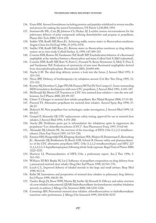 
   
136. Evans RM.Aerosol formulations including proteins and peptides solubilized in reverse micelles
and process for making the aerosol formulations. US Patent 5,230,884; 1993.
137. Sommerville ML, Cain JB, Johnson CS, Hickey AJ. Lecithin inverse microemulsions for the
pulmonary delivery of polar compounds utilizing dimethylether and propane as propellants.
Pharm Dev Tech 2000; 5:219–230.
138. Sadtler VM, Kraﬀt MP, Riess JG. Achieving stable, reverse water-in-ﬂuorocarbon emulsions.
Angew Chem Int Ed Engl 1996; 35:1976–1978.
139. Sadtler VM, Kraﬀt MP, Riess JG. Reverse water-in-ﬂuorocarbon emulsions as drug delivery
system: an in vitro study. Colloid Surface A, 1999; 147:309–315.
140. Courrier HM,Rawiso M,Vandamme ThF,Kraﬀt MP.Emulsiﬁcation behavior of a ﬂuorinated
amphiphile at the interface between a ﬂuorocarbon and water. Colloid Surf A 2003 (submitted).
141. Courrier HM, Kraﬀt MP, Butz N, Porté C, Frossard N, Remy-Kristensen A, Mely Y, Pons F,
and Vandamme ThF. Evaluation of cytotoxicity of new semi-ﬂuorinated amphiphiles derived
from dimorpholinophosphate. Biomaterials 2003; 24:689–696.
142. Aiache J-M. The ideal drug delivery system: a look into the future. J Aerosol Med 1991; 4:
323–334.
143. Niven RW. Delivery of biotherapeutics by inhalation aerosol. Crit Rev Ther Drug 1995; 12:
151–231.
144. Kontny MJ,Destefano G,Jager PD,McNamara DP,Turi JS,Van Campen L.Issues surrounding
MDI formulation development with non-CFC propellants. J Aerosol Med 1991; 4:181–187.
145. McDonald KJ, Martin GP.Transition to CFC-free metered dose inhalers— into the new mil-
lennium. Int J Pharm 2000; 201:89–107.
146. Chinet T. Changes in metered dose inhaler propellants. Rev Malad Respirat 2000; 17:15–20.
147. Purewal TS. Alternative propellants for metered dose inhalers. Aerosol Spray Rep 1998; 37:
20–25.
148. Dolovich M. New propellant-free technologies under investigation. J Aerosol Med 1999; 12:
S9–S17.
149. Graepel P, Alexander DJ. CFC replacements: safety testing, approval for use in metered dose
inhalers. J Aerosol Med 1991; 4:193–200.
150. Aiache JM. Problèmes posés par la reformulation des inhalations après la suppression des
propulseurs “Les chloroﬂuorocarbones (CFC)”. Ann Pharmaceut Franç 1997; 55:62–68.
151. Alexander DJ, Libretto SE. An overview of the toxicology of HFA-134a (1,1,1,2-tetraﬂuoro-
ethane). Hum Exp Toxicol 1995; 14:715–720.
152. Emmen HH,Hoogendijk EM,Klöpping-Ketelaars WA,Muijser H,Duistermaat E,Ravensberg
JC, Alexander DJ, Borkhataria D, Rusch GM, Schmit B. Human safety and pharmacokinet-
ics of the CFC alternative propellants HFC 134a (1,1,1,2-tetraﬂuoroethane) and HFC 227
(1,1,1,2,3,3,3-heptaﬂuoropropane) following whole-body exposure.RegulToxicol Pharm 2000;
3222–3235.
153. Harrison LI. Pharmacokinetics of HFA-134a: a preliminary report. Am J Ther 1996; 3:
763–765.
154. Williams III RO, Repka M, Liu J. Inﬂuence of propellant composition on drug delivery from
a pressurized metered-dose inhaler. Drug Dev Ind Pharm 1998; 24:763–770.
155. Leach C.L. Improved delivery of inhaled steroids to the large and small airways. Resp Med
1998; 92:3–8.
156. Keller M. Innovations and perspectives of metered dose inhalers in pulmonary drug delivery.
Int J Pharm 1999; 186:81–90.
157. Vanden Burgt JA, Busse WW, Martin RJ, Szeﬂer SJ, Donnell D. Eﬃcacy and safety overview
of a new inhaled corticosteroid,QVAR (hydroﬂuoroalkane-beclomethasone extraﬁne inhalation
aerosol), in asthma. J Allergy Clin Immunol 2000; 106:1210–1226.
158. Cummings RH. Pressurized metered dose inhalers: chloroﬂuorocarbon to hydroﬂuoroalkane
transition-valve performance. J Allergy Clin Immunol 1999; 104:S230–S235.
 