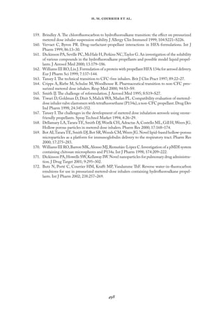 
. .   .
159. Brindley A. The chloroﬂuorocarbon to hydroﬂuoroalkane transition: the eﬀect on pressurized
metered dose inhaler suspension stability. J Allergy Clin Immunol 1999; 104:S221–S226.
160. Vervaet C, Byron PR. Drug-surfactant-propellant interactions in HFA-formulations. Int J
Pharm 1999; 86:13–30.
161. Dickinson PA,Seville PC,McHale H,Perkins NC,Taylor G.An investigation of the solubility
of various compounds in the hydroﬂuoroalkane propellants and possible model liquid propel-
lants. J Aerosol Med 2000; 13:179–186.
162. Williams III RO,Liu J.Formulation of a protein with propellant HFA 134a for aerosol delivery.
Eur J Pharm Sci 1999; 7:137–144.
163. Tansey I.The technical transition to CFC-free inhalers. Brit J Clin Pract 1997; 89:22–27.
164. Cripps A, Riebe M, Schulze M, Woodhouse R. Pharmaceutical transition to non-CFC pres-
surized metered dose inhalers. Resp Med 2000; 94:S3–S9.
165. Smith IJ.The challenge of reformulation. J Aerosol Med 1995; 8:S19–S27.
166. Tiwari D,Goldman D,Dixit S,Malick WA,Madan PL.Compatibility evaluation of metered-
dose inhaler valve elastomers with tetraﬂuoroethane (P134a),a non-CFC propellant.Drug Dev
Ind Pharm 1998; 24:345–352.
167. Tansey I.The challenges in the development of metered dose inhalation aerosols using ozone-
friendly propellants. Spray Technol Market 1994; 4:26–29.
168. Dellamary LA,Tarara TE,Smith DJ,Woelk CH,Adractas A,Costello ML,Gill H,Weers JG.
Hollow porous particles in metered dose inhalers. Pharm Res 2000; 17:168–174.
169. Bot AI,TararaTE,Smith DJ,Bot SR,Woods CM,Weers JG.Novel lipid-based hollow-porous
microparticles as a platform for immunoglobulin delivery to the respiratory tract. Pharm Res
2000; 17:275–283.
170. Williams III RO,Barron MK,Alonso MJ,Remuñán-López C.Investigation of a pMDI system
containing chitosan microspheres and P134a. Int J Pharm 1998; 174:209–222.
171. Dickinson PA,Howells SW,Kellaway IW.Novel nanoparticles for pulmonary drug administra-
tion. J Drug Target 2001; 9:295–302.
172. Butz N, Porté C, Courrier HM, Kraﬀt MP, Vandamme ThF. Reverse water-in-ﬂuorocarbon
emulsions for use in pressurized metered-dose inhalers containing hydroﬂuoroalkane propel-
lants. Int J Pharm 2002; 238:257–269.
 