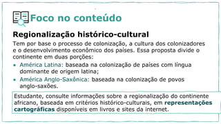 Foco no conteúdo
Regionalização histórico-cultural
Tem por base o processo de colonização, a cultura dos colonizadores
e o desenvolvimento econômico dos países. Essa proposta divide o
continente em duas porções:
● América Latina: baseada na colonização de países com língua
dominante de origem latina;
● América Anglo-Saxônica: baseada na colonização de povos
anglo-saxões.
.
Estudante, consulte informações sobre a regionalização do continente
africano, baseada em critérios histórico-culturais, em representações
cartográficas disponíveis em livros e sites da internet.
 
