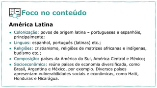 Foco no conteúdo
América Latina
● Colonização: povos de origem latina – portugueses e espanhóis,
principalmente;
● Línguas: espanhol, português (latinas) etc.;
● Religiões: cristianismo, religiões de matrizes africanas e indígenas,
budismo etc.;
● Composição: países da América do Sul, América Central e México;
● Socioeconômica: reúne países de economia diversificada, como
Brasil, Argentina e México, por exemplo. Diversos países
apresentam vulnerabilidades sociais e econômicas, como Haiti,
Honduras e Nicarágua.
 