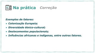 Na prática
Exemplos de fatores:
● Colonização Europeia;
● Diversidade étnico-cultural;
● Deslocamentos populacionais;
● Influências africanas e indígenas, entre outros fatores.
Correção
 