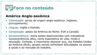 Foco no conteúdo
América Anglo-saxônica
● Colonização: povos de origem anglo-saxônica. Ingleses,
principalmente;
● Línguas: inglês e francês;
● Composição: países da América do Norte: EUA e Canadá;
● Socioeconômica: reúne países desenvolvidos com indicadores
socioeconômicos altos, como expectativa de vida, renda e
educação. Contudo, é importante destacar que, nos Estados Unidos
da América (EUA), grupos sociais enfrentam dificuldades no acesso
à saúde e ao mercado de trabalho.
 