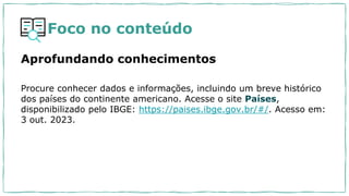 Foco no conteúdo
Aprofundando conhecimentos
Procure conhecer dados e informações, incluindo um breve histórico
dos países do continente americano. Acesse o site Países,
disponibilizado pelo IBGE: https://paises.ibge.gov.br/#/. Acesso em:
3 out. 2023.
 