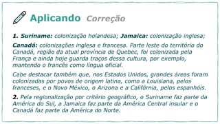 Aplicando Correção
1. Suriname: colonização holandesa; Jamaica: colonização inglesa;
Canadá: colonizações inglesa e francesa. Parte leste do território do
Canadá, região da atual província de Quebec, foi colonizada pela
França e ainda hoje guarda traços dessa cultura, por exemplo,
mantendo o francês como língua oficial.
Cabe destacar também que, nos Estados Unidos, grandes áreas foram
colonizadas por povos de origem latina, como a Louisiana, pelos
franceses, e o Novo México, o Arizona e a Califórnia, pelos espanhóis.
2. Pela regionalização por critério geográfico, o Suriname faz parte da
América do Sul, a Jamaica faz parte da América Central insular e o
Canadá faz parte da América do Norte.
 