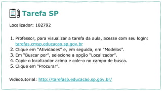 Tarefa SP
Localizador: 102792
1. Professor, para visualizar a tarefa da aula, acesse com seu login:
tarefas.cmsp.educacao.sp.gov.br
2. Clique em “Atividades” e, em seguida, em “Modelos”.
3. Em “Buscar por”, selecione a opção “Localizador”.
4. Copie o localizador acima e cole-o no campo de busca.
5. Clique em “Procurar”.
Videotutorial: http://tarefasp.educacao.sp.gov.br/
 
