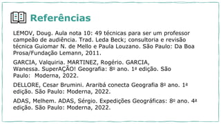 Referências
LEMOV, Doug. Aula nota 10: 49 técnicas para ser um professor
campeão de audiência. Trad. Leda Beck; consultoria e revisão
técnica Guiomar N. de Mello e Paula Louzano. São Paulo: Da Boa
Prosa/Fundação Lemann, 2011.
GARCIA, Valquiria. MARTINEZ, Rogério. GARCIA,
Wanessa. SuperAÇÃO! Geografia: 8o ano. 1a edição. São
Paulo: Moderna, 2022.
DELLORE, Cesar Brumini. Araribá conecta Geografia 8o ano. 1a
edição. São Paulo: Moderna, 2022.
ADAS, Melhem. ADAS, Sérgio. Expedições Geográficas: 8o ano. 4a
edição. São Paulo: Moderna, 2022.
 