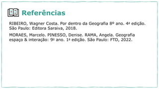 Referências
RIBEIRO, Wagner Costa. Por dentro da Geografia 8º ano. 4a edição.
São Paulo: Editora Saraiva, 2018.
MORAES, Marcelo. PINESSO, Denise. RAMA, Angela. Geografia
espaço & interação: 9o ano. 1a edição. São Paulo: FTD, 2022.
 