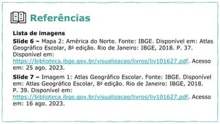 Referências
Lista de imagens
Slide 6 – Mapa 2: América do Norte. Fonte: IBGE. Disponível em: Atlas
Geográfico Escolar, 8a edição. Rio de Janeiro: IBGE, 2018. P. 37.
Disponível em:
https://biblioteca.ibge.gov.br/visualizacao/livros/liv101627.pdf. Acesso
em: 25 ago. 2023.
Slide 7 – Imagem 1: Atlas Geográfico Escolar. Fonte: IBGE. Disponível
em: Atlas Geográfico Escolar, 8a edição. Rio de Janeiro: IBGE, 2018.
P. 39. Disponível em:
https://biblioteca.ibge.gov.br/visualizacao/livros/liv101627.pdf. Acesso
em: 16 ago. 2023.
 