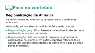 Foco no conteúdo
Regionalização da América
Há vários modos ou critérios para regionalizar o continente
americano.
Nesta aula, vamos abordar os dois critérios mais comuns:
● Regionalização geográfica: baseada na localização das terras do
continente americano no mundo.
● Regionalização histórico-cultural: baseada no processo de
colonização, no idioma e em outros aspectos relacionados à
cultura das nações colonizadoras do continente e dos diversos
povos originários.
 