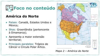 Foco no conteúdo
América do Norte
Mapa 2 – América do Norte
● Países: Canadá, Estados Unidos e
México;
● Ilhas: Groenlândia (pertencente
à Dinamarca);
● Apresenta a maior extensão
territorial;
● Principais paralelos: Trópico de
Câncer e Círculo Polar Ártico.
 