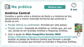 Na prática
América Central
Constitui a ponte entre a América do Norte e a América do Sul,
apresentando a menor extensão territorial das américas e
divide-se em:
● Porção ístmica ou continental: formada por sete países;
● Porção insular: chamada de Antilhas ou Caribe que, por sua
vez, divide-se em Grandes Antilhas e Pequenas Antilhas.
1. Com a ajuda do Atlas Geográfico Escolar IBGE
(https://biblioteca.ibge.gov.br/visualizacao/livros/liv101627.pdf),
localize os países da América Central que formam a porção
ístmica e os países que formam as Grandes e Pequenas Antilhas.
8 min
Mostre-me!
 