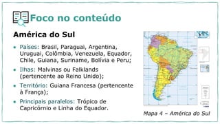 Foco no conteúdo
América do Sul
Mapa 4 – América do Sul
● Países: Brasil, Paraguai, Argentina,
Uruguai, Colômbia, Venezuela, Equador,
Chile, Guiana, Suriname, Bolívia e Peru;
● Ilhas: Malvinas ou Falklands
(pertencente ao Reino Unido);
● Território: Guiana Francesa (pertencente
à França);
● Principais paralelos: Trópico de
Capricórnio e Linha do Equador.
 