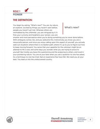 ROLE 1
PIONEER
What's new?
THE DEFINITION:
You begin by asking, "What's new?" You are, by nature,
an explorer, excited by things you haven't seen before,
people you haven't yet met. Whereas others are
intimidated by the unfamiliar, you are intrigued by it. It
fires your curiosity and heightens your senses--you are
smarter and more perceptive when you're doing something you've never done before.
With ambiguity comes risk, and you welcome this. Instinctively you know you are a
resourceful person, and since you enjoy calling upon this aspect of yourself, you actively
seek out situations where there is no beaten path, where it's up to you to figure out how
to keep moving forward. You sense that your appetite for the unknown might be an
attempt to fill a void, and some days you wonder what you are trying to prove to
yourself. But mostly you leave the questioning and the analyzing to others, and revel in
your pioneering nature. You are at your best when you ask a question no one has asked,
try a technique no one has tried, feel an experience few have felt. We need you at your
best. You lead us into the undiscovered country.
STANDOUT
ASSESSMENT
RESULTS
Darrell Armstrong
PIONEERPROVIDER
4
 