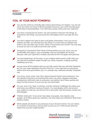 ROLE 1
PIONEER
YOU, AT YOUR MOST POWERFUL:
You see the world as a friendly place where good things can happen. You are not
naive, but when you think of all the possible outcomes, your mind naturally goes
to the best of all possibilities. Your distinctive power starts with your optimism.
You have a strong bias for action. You are excited to discover new things, to
experience new things, and you know this will happen only if you take the first
step.
You don't neglect the need to learn and gather information--since you are an
explorer at heart, you like learning new things. It's more that you believe that
action is the very best way to learn. What is around the next corner? The only way
to know for sure is to walk around the next corner.
Ambiguity? Uncertainty? Risk? None of these bothers you too much. You are
comfortable with gaps in your knowledge, with an incomplete set of facts,
because, with your optimistic mindset, you tend to fill in the gaps with positives.
You love beginnings. At the start, as you imagine where events might take you,
you feel the excitement ripple through you, sharp impulses, nudging, pushing,
impelling you to act.
As you move off the beaten path you are fully aware that you will meet obstacles,
but, for you, these obstacles are part of the fun, a sure sign that you are going
where none have gone before you. In a strange way, obstacles actually invigorate
you.
You move, move, move. Your life is about forward motion and momentum. You
are therefore dismissive of anything that slows you down. Negative attitudes,
complaining, inefficient rules or processes--you jettison all of these quickly and
keep moving forward. On your journey you travel light.
For you, new is fun. New is unknown, and the unknown challenges the status quo
and shows you different avenues forward. You read deeply within and around
your subject so that you can be the first to encounter new techniques, trends and
technologies.
"Pattern interrupts" of any kind--new ideas, new goals, new projects, new
people--all of these grab your attention. Can they keep your attention? Well, that's
another matter.
Other people are drawn to you because of your forward motion. You are clearly
on a mission of discovery, and we want to join you on it. Who knows what we
might find, and who might benefit?
STANDOUT
ASSESSMENT
RESULTS
Darrell Armstrong
PIONEERPROVIDER
5
 