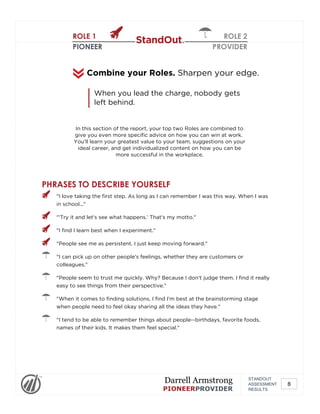 ROLE 1
PIONEER
ROLE 2
PROVIDER
In this section of the report, your top two Roles are combined to
give you even more specific advice on how you can win at work.
You'll learn your greatest value to your team, suggestions on your
ideal career, and get individualized content on how you can be
more successful in the workplace.
Combine your Roles. Sharpen your edge.
When you lead the charge, nobody gets
left behind.
PHRASES TO DESCRIBE YOURSELF
"I love taking the first step. As long as I can remember I was this way. When I was
in school..."
"'Try it and let's see what happens.' That's my motto."
"I find I learn best when I experiment."
"People see me as persistent. I just keep moving forward."
"I can pick up on other people's feelings, whether they are customers or
colleagues."
"People seem to trust me quickly. Why? Because I don't judge them. I find it really
easy to see things from their perspective."
"When it comes to finding solutions, I find I'm best at the brainstorming stage
when people need to feel okay sharing all the ideas they have."
"I tend to be able to remember things about people--birthdays, favorite foods,
names of their kids. It makes them feel special."
STANDOUT
ASSESSMENT
RESULTS
Darrell Armstrong
PIONEERPROVIDER
8
 