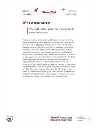 ROLE 1
PIONEER
ROLE 2
PROVIDER
You have a strong personal sense of mission. You are charging
ahead, encouraging us to take the journey with you, and yet the
journey is never about you. The journey is about the altruistic
purpose for which we are all striving. For example, you will find
yourself at your best when you are rallying people to turn this
school district around, turn this city around, turn this hospital
around. Also, because you don't allow personal insults or attacks
to slow you down, you will make an excellent politician--the best
sort of politician, the sort that can withstand the slings and
arrows, and still allow us to believe that you have our best
interests at heart. And if we do achieve our mission, or even make
progress toward it, you are the kind of leader who makes it about
all of us. We made it happen. We made the difference. In this
sense, your Role combination is the classic servant leader profile.
So seek out leadership roles where success is measured in terms
of values, not merely profit and loss, and you will thrive.
Your Ideal Career
Your gift is that, with you, the journey is
never about you.
STANDOUT
ASSESSMENT
RESULTS
Darrell Armstrong
PIONEERPROVIDER
9
 