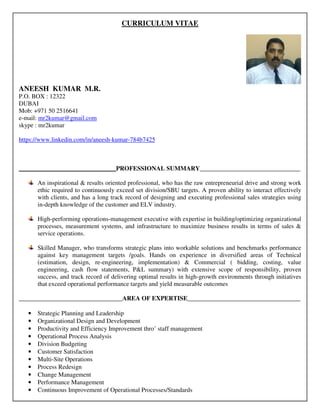 CURRICULUM VITAE
ANEESH KUMAR M.R.
P.O. BOX : 12322
DUBAI
Mob: +971 50 2516641
e-mail: mr2kumar@gmail.com
skype : mr2kumar
https://www.linkedin.com/in/aneesh-kumar-784b7425
_______________________________PROFESSIONAL SUMMARY________________________________
An inspirational & results oriented professional, who has the raw entrepreneurial drive and strong work
ethic required to continuously exceed set division/SBU targets. A proven ability to interact effectively
with clients, and has a long track record of designing and executing professional sales strategies using
in-depth knowledge of the customer and ELV industry.
High-performing operations-management executive with expertise in building/optimizing organizational
processes, measurement systems, and infrastructure to maximize business results in terms of sales &
service operations.
Skilled Manager, who transforms strategic plans into workable solutions and benchmarks performance
against key management targets /goals. Hands on experience in diversified areas of Technical
(estimation, design, re-engineering, implementation) & Commercial ( bidding, costing, value
engineering, cash flow statements, P&L summary) with extensive scope of responsibility, proven
success, and track record of delivering optimal results in high-growth environments through initiatives
that exceed operational performance targets and yield measurable outcomes
_________________________________AREA OF EXPERTISE____________________________________
• Strategic Planning and Leadership
• Organizational Design and Development
• Productivity and Efficiency Improvement thro’ staff management
• Operational Process Analysis
• Division Budgeting
• Customer Satisfaction
• Multi-Site Operations
• Process Redesign
• Change Management
• Performance Management
• Continuous Improvement of Operational Processes/Standards
 