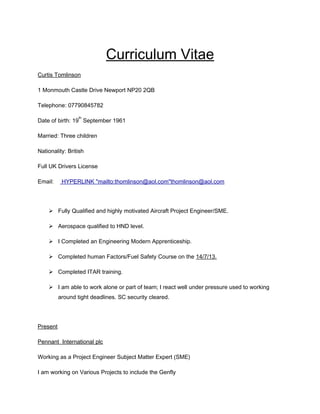 Curriculum Vitae
Curtis Tomlinson
1 Monmouth Castle Drive Newport NP20 2QB
Telephone: 07790845782
Date of birth: 19
th
September 1961
Married: Three children
Nationality: British
Full UK Drivers License
Email: HYPERLINK "mailto:thomlinson@aol.com"thomlinson@aol.com
 Fully Qualified and highly motivated Aircraft Project Engineer/SME.
 Aerospace qualified to HND level.
 I Completed an Engineering Modern Apprenticeship.
 Completed human Factors/Fuel Safety Course on the 14/7/13.
 Completed ITAR training.
 I am able to work alone or part of team; I react well under pressure used to working
around tight deadlines. SC security cleared.
Present
Pennant International plc
Working as a Project Engineer Subject Matter Expert (SME)
I am working on Various Projects to include the Genfly
 