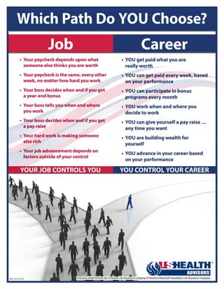 YOUR JOB CONTROLS YOU YOU CONTROL YOUR CAREER
•	 YOU get paid what you are
really worth
•	 YOU can get paid every week, based
on your performance
•	 YOU can participate in bonus
programs every month
•	 YOU work when and where you
decide to work
•	 YOU can give yourself a pay raise …
any time you want
•	 YOU are building wealth for
yourself
•	 YOU advance in your career based
on your performance
•	 Your paycheck depends upon what
someone else thinks you are worth
•	 Your paycheck is the same, every other
week, no matter how hard you work
•	 Your boss decides when and if you get
a year‑end bonus
•	 Your boss tells you when and where
you work
•	 Your boss decides when and if you get
a pay raise
•	 Your hard work is making someone
else rich
•	 Your job advancement depends on
factors outside of your control
Which Path Do YOU Choose?
Job Career
REC-JVC-2-0116 Insurance Underwritten By: Freedom Life Insurance Company of America/National Foundation Life Insurance Company
Scott Adams
(615) 544-5558
scott.adams@ushadvisors.com
 