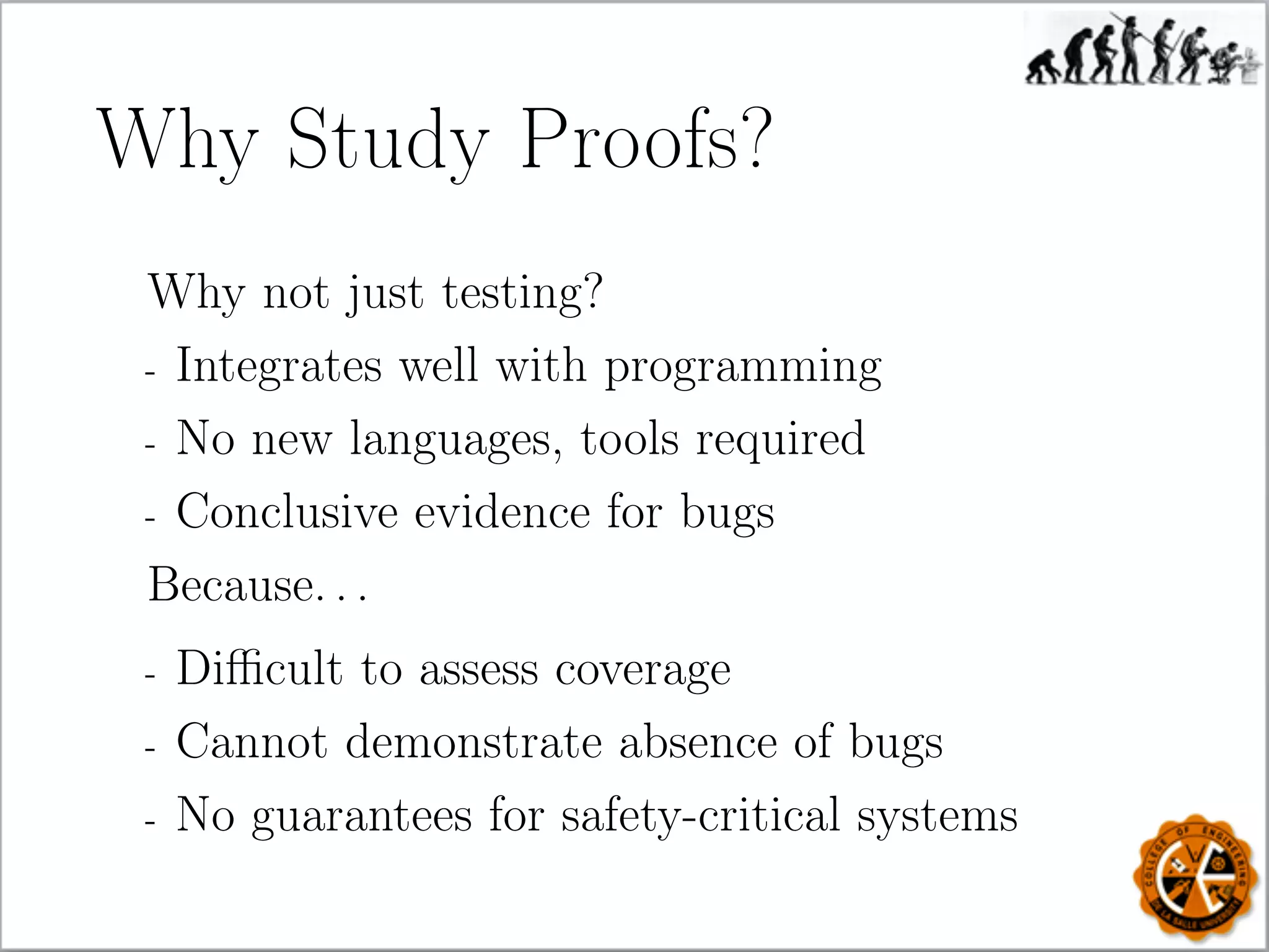 Why Study Proofs?
Why not just testing?
- Integrates well with programming
- No new languages, tools required
- Conclusive evidence for bugs
Because. . .
- Diﬃcult to assess coverage
- Cannot demonstrate absence of bugs
- No guarantees for safety-critical systems
 