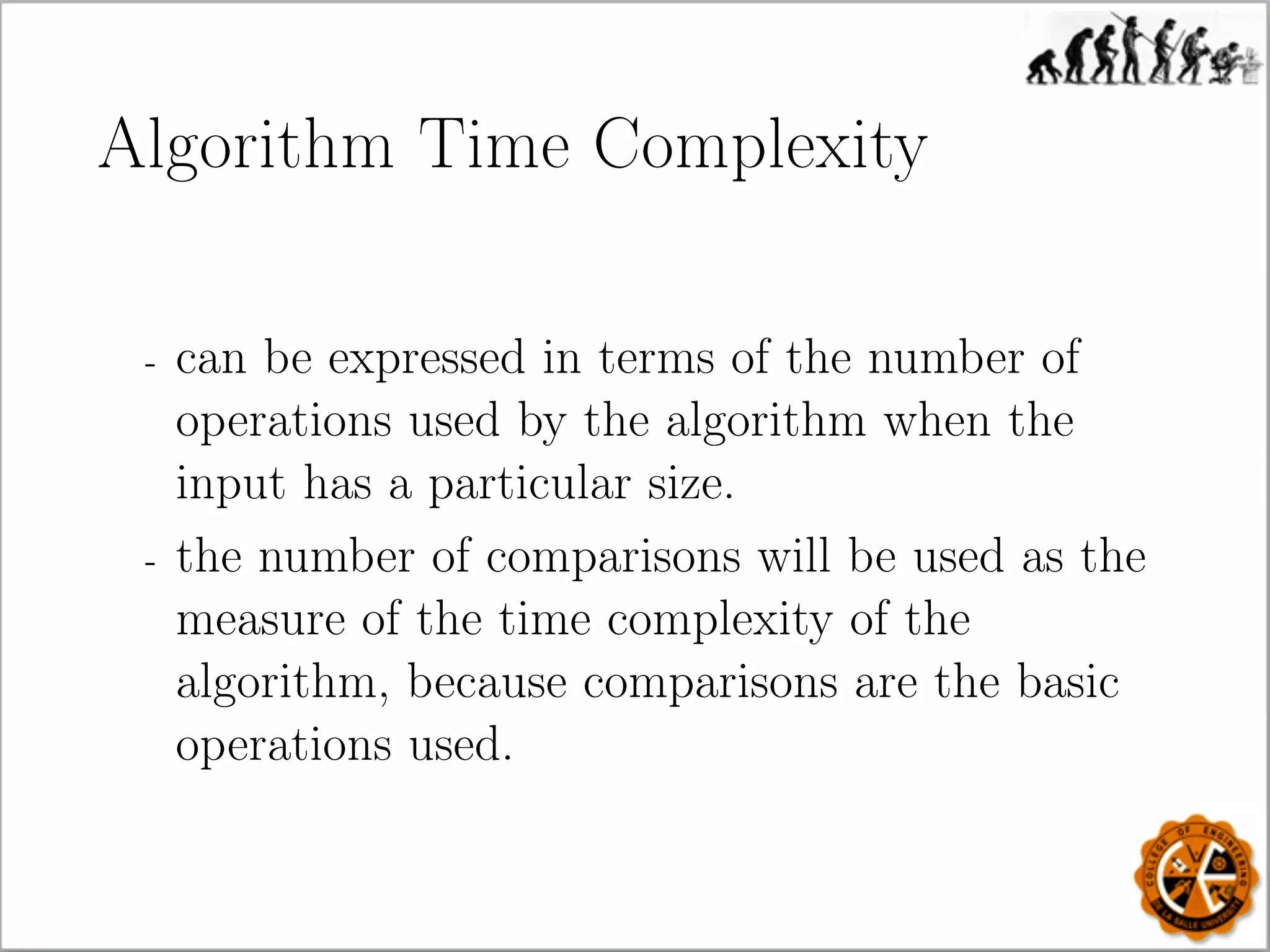 Algorithm Time Complexity
- can be expressed in terms of the number of
operations used by the algorithm when the
input has a particular size.
- the number of comparisons will be used as the
measure of the time complexity of the
algorithm, because comparisons are the basic
operations used.
 