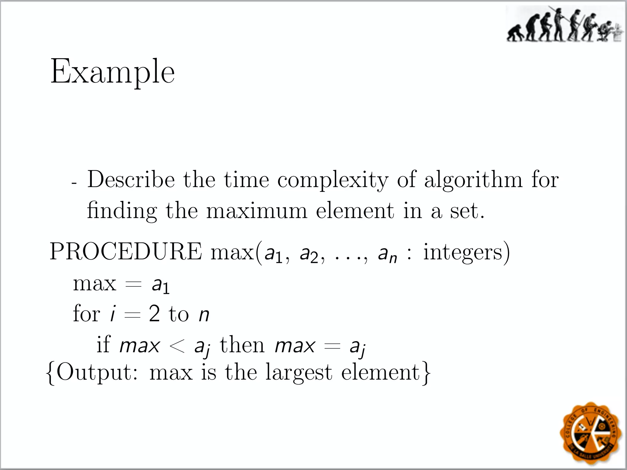 Example
- Describe the time complexity of algorithm for
ﬁnding the maximum element in a set.
PROCEDURE max(a1, a2, . . ., an : integers)
max = a1
for i = 2 to n
if max  aj then max = aj
{Output: max is the largest element}
 