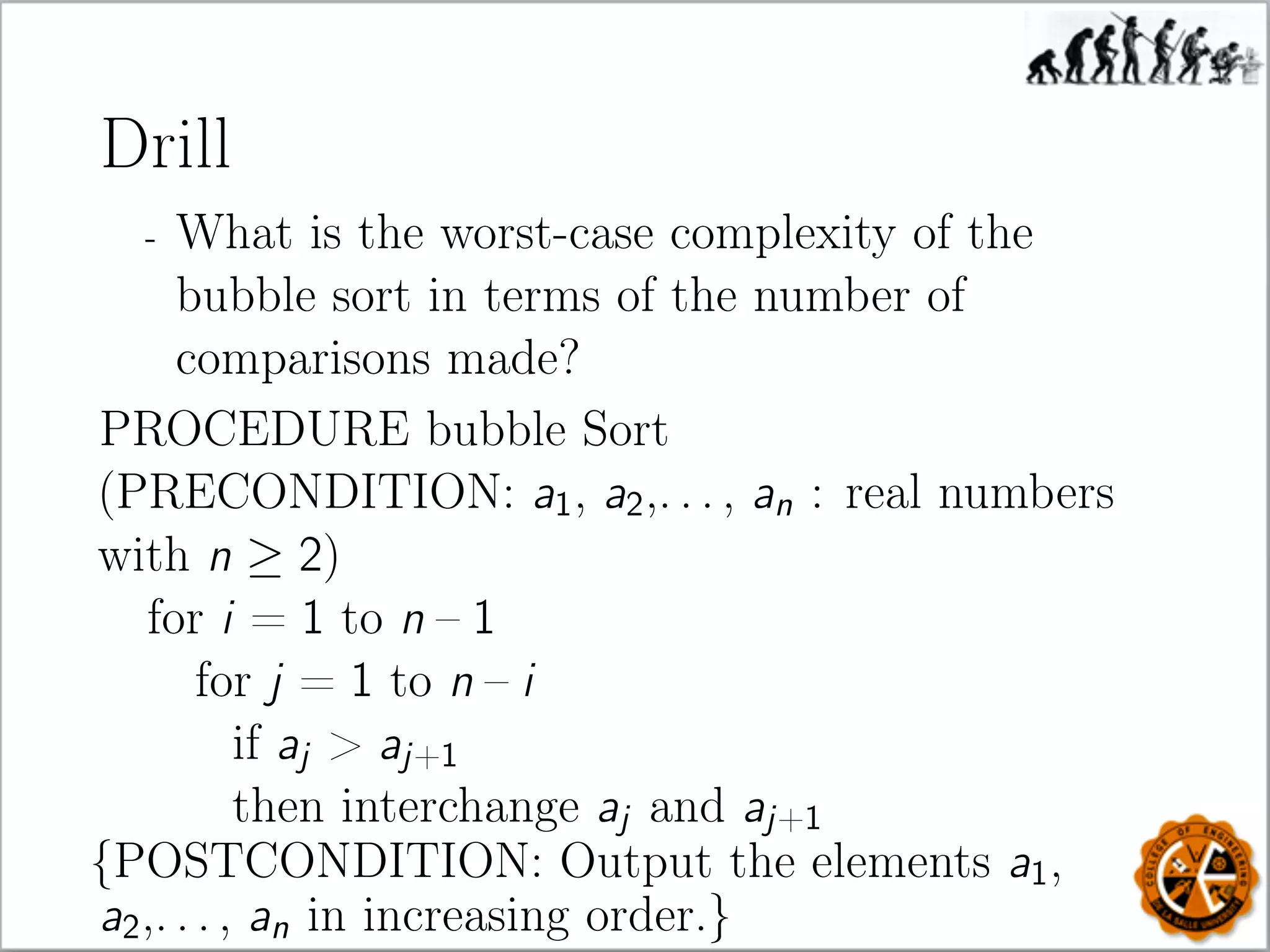 Drill
- What is the worst-case complexity of the
bubble sort in terms of the number of
comparisons made?
PROCEDURE bubble Sort
(PRECONDITION: a1, a2,. . . , an : real numbers
with n ≥ 2)
for i = 1 to n – 1
for j = 1 to n – i
if aj  aj+1
then interchange aj and aj+1
{POSTCONDITION: Output the elements a1,
a2,. . . , an in increasing order.}
 