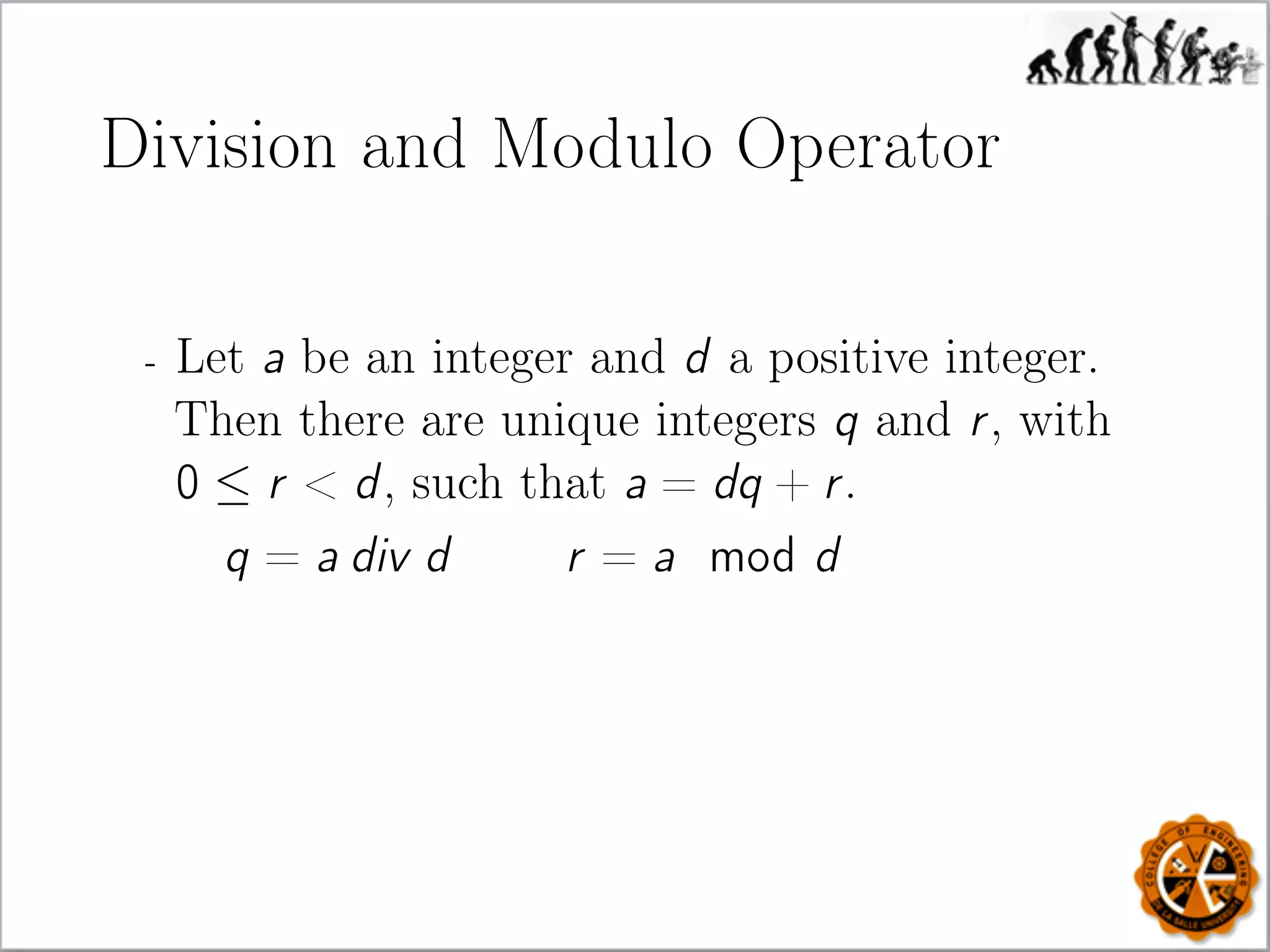 Division and Modulo Operator
- Let a be an integer and d a positive integer.
Then there are unique integers q and r, with
0 ≤ r  d, such that a = dq + r.
q = a div d r = a mod d
 
