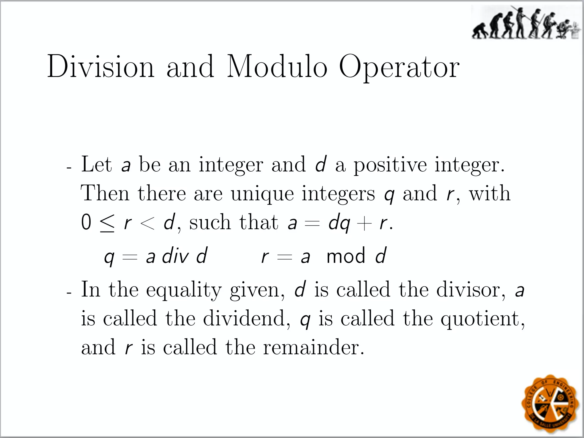 Division and Modulo Operator
- Let a be an integer and d a positive integer.
Then there are unique integers q and r, with
0 ≤ r  d, such that a = dq + r.
q = a div d r = a mod d
- In the equality given, d is called the divisor, a
is called the dividend, q is called the quotient,
and r is called the remainder.
 