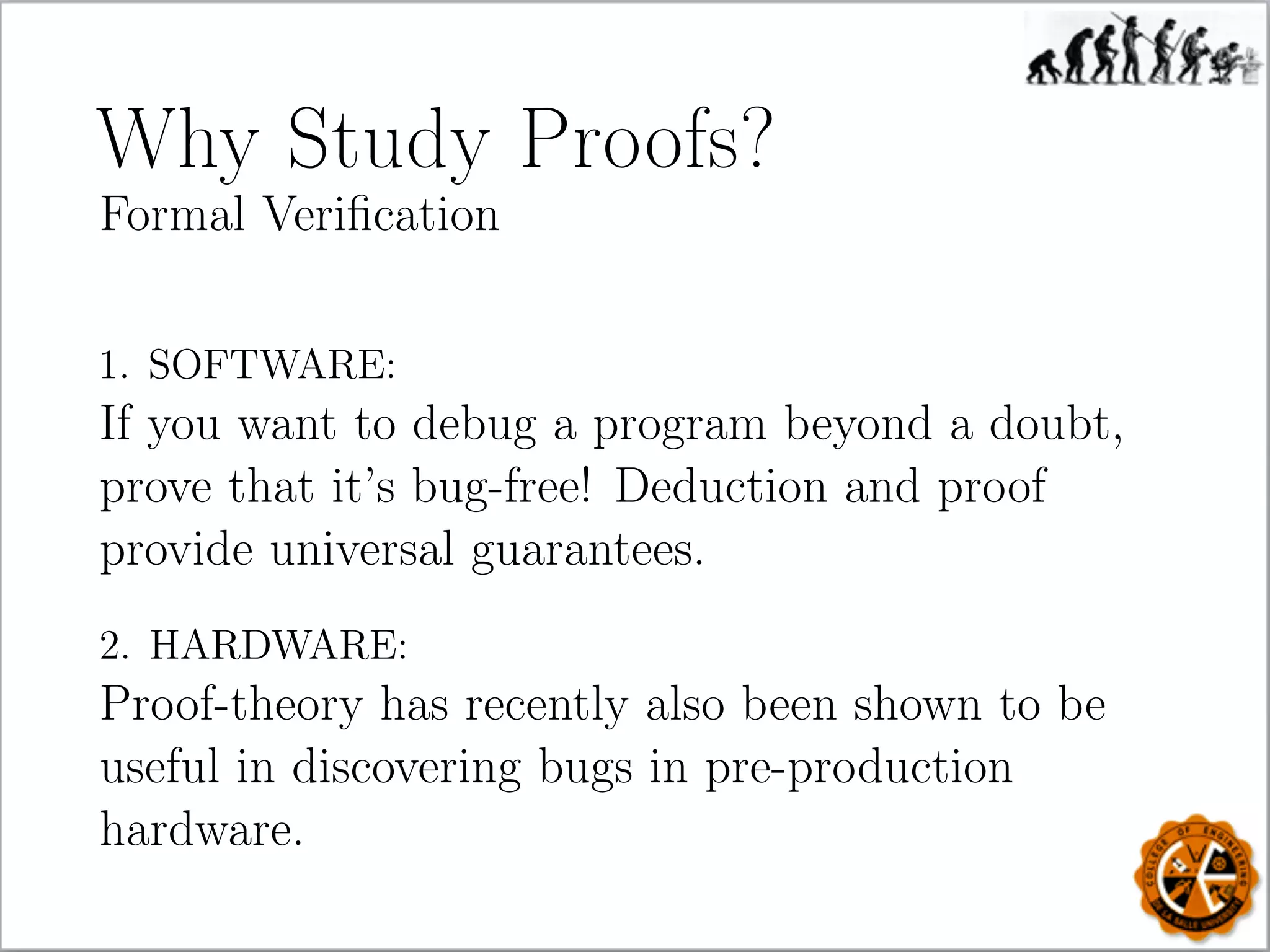 Why Study Proofs?
Formal Veriﬁcation
1. SOFTWARE:
If you want to debug a program beyond a doubt,
prove that it’s bug-free! Deduction and proof
provide universal guarantees.
2. HARDWARE:
Proof-theory has recently also been shown to be
useful in discovering bugs in pre-production
hardware.
 
