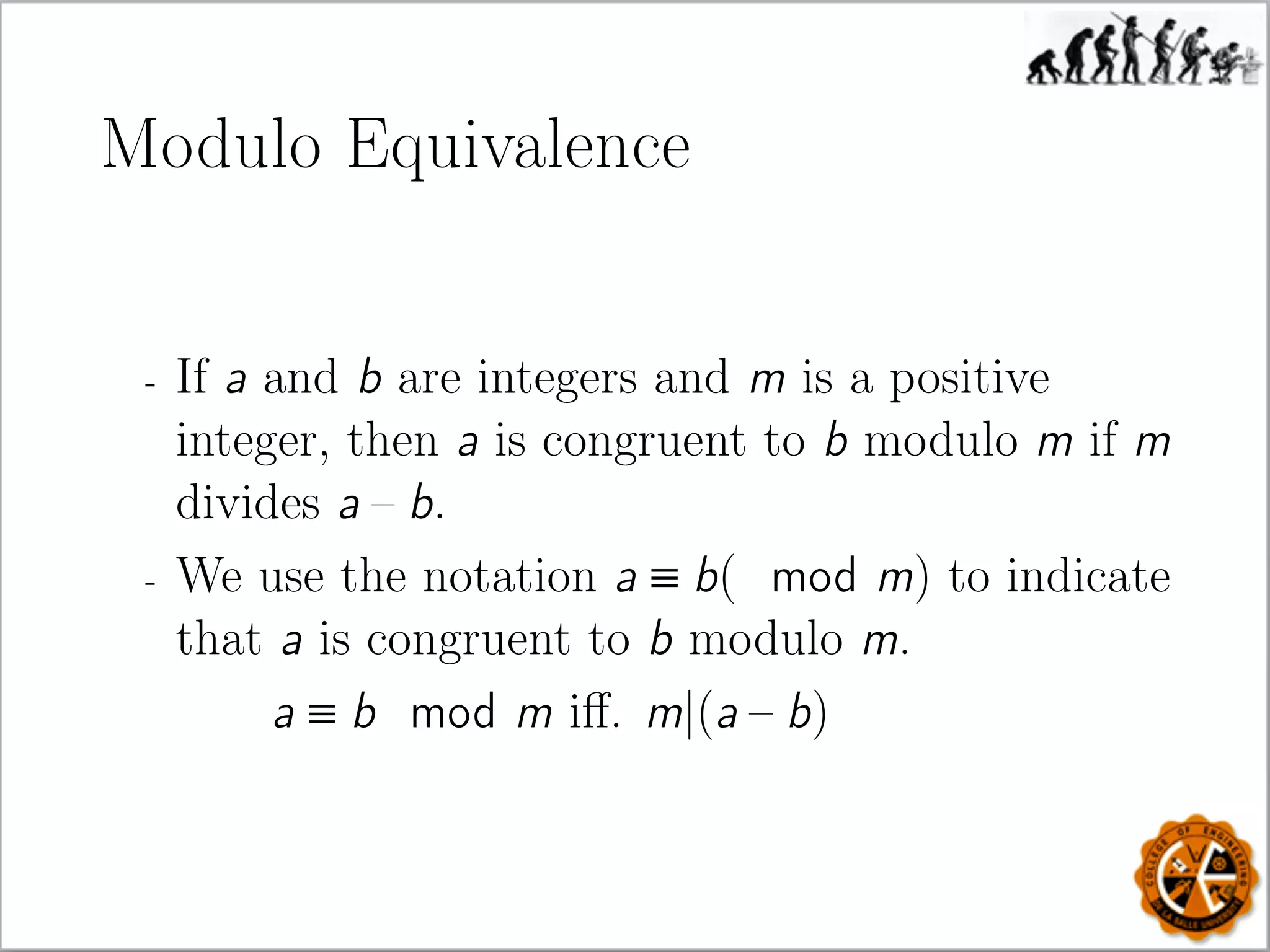 Modulo Equivalence
- If a and b are integers and m is a positive
integer, then a is congruent to b modulo m if m
divides a – b.
- We use the notation a ≡ b( mod m) to indicate
that a is congruent to b modulo m.
a ≡ b mod m iﬀ. m|(a – b)
 