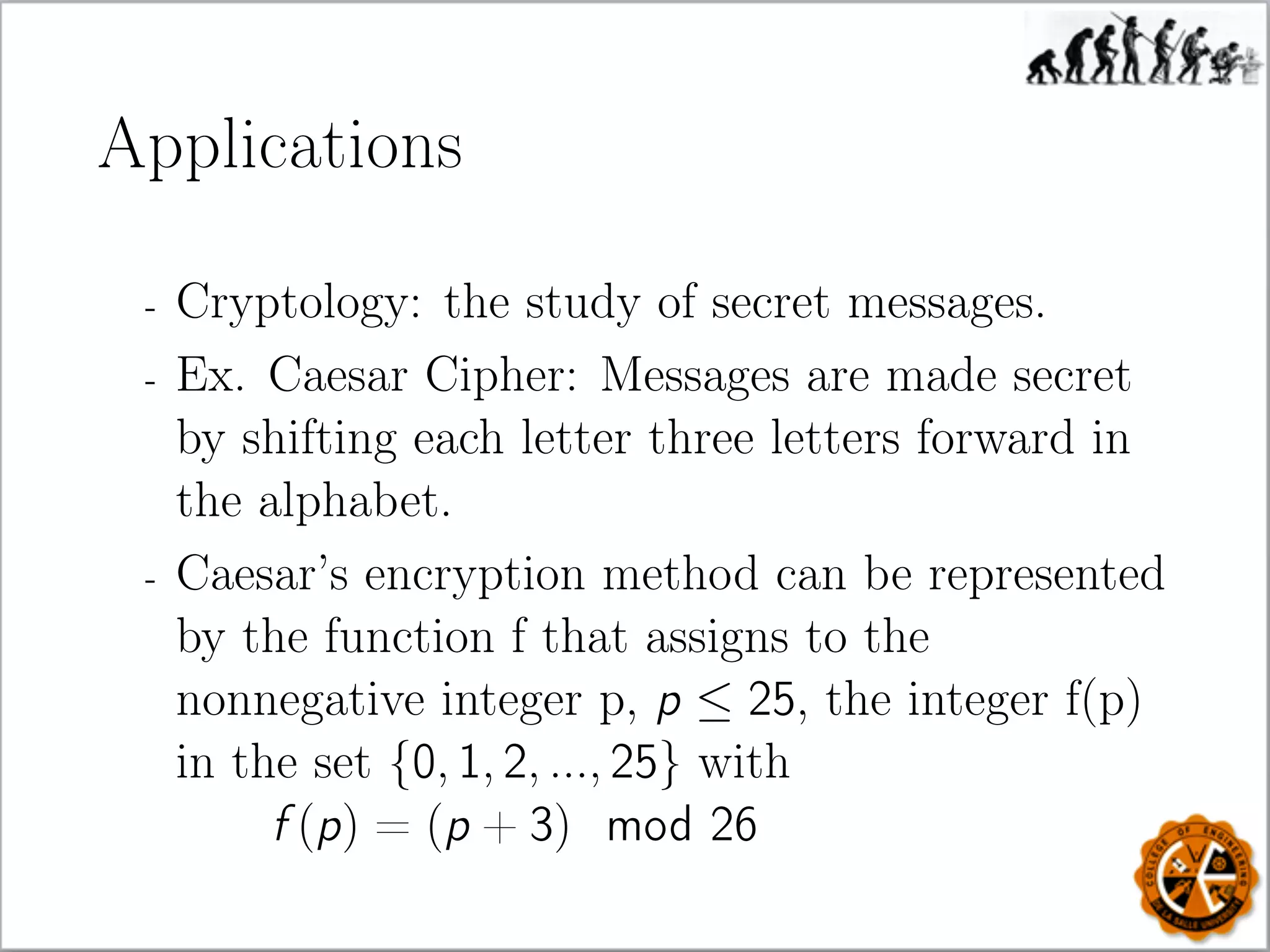 Applications
- Cryptology: the study of secret messages.
- Ex. Caesar Cipher: Messages are made secret
by shifting each letter three letters forward in
the alphabet.
- Caesar’s encryption method can be represented
by the function f that assigns to the
nonnegative integer p, p ≤ 25, the integer f(p)
in the set {0, 1, 2, ..., 25} with
f (p) = (p + 3) mod 26
 