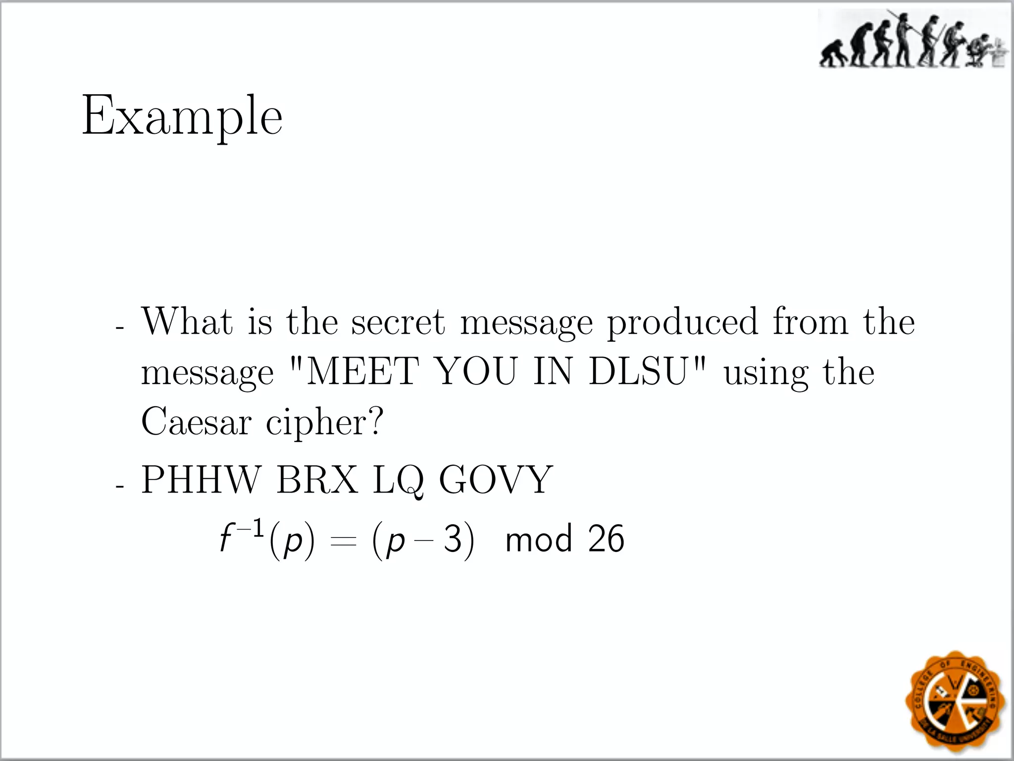 Example
- What is the secret message produced from the
message MEET YOU IN DLSU using the
Caesar cipher?
- PHHW BRX LQ GOVY
f –1
(p) = (p – 3) mod 26
 