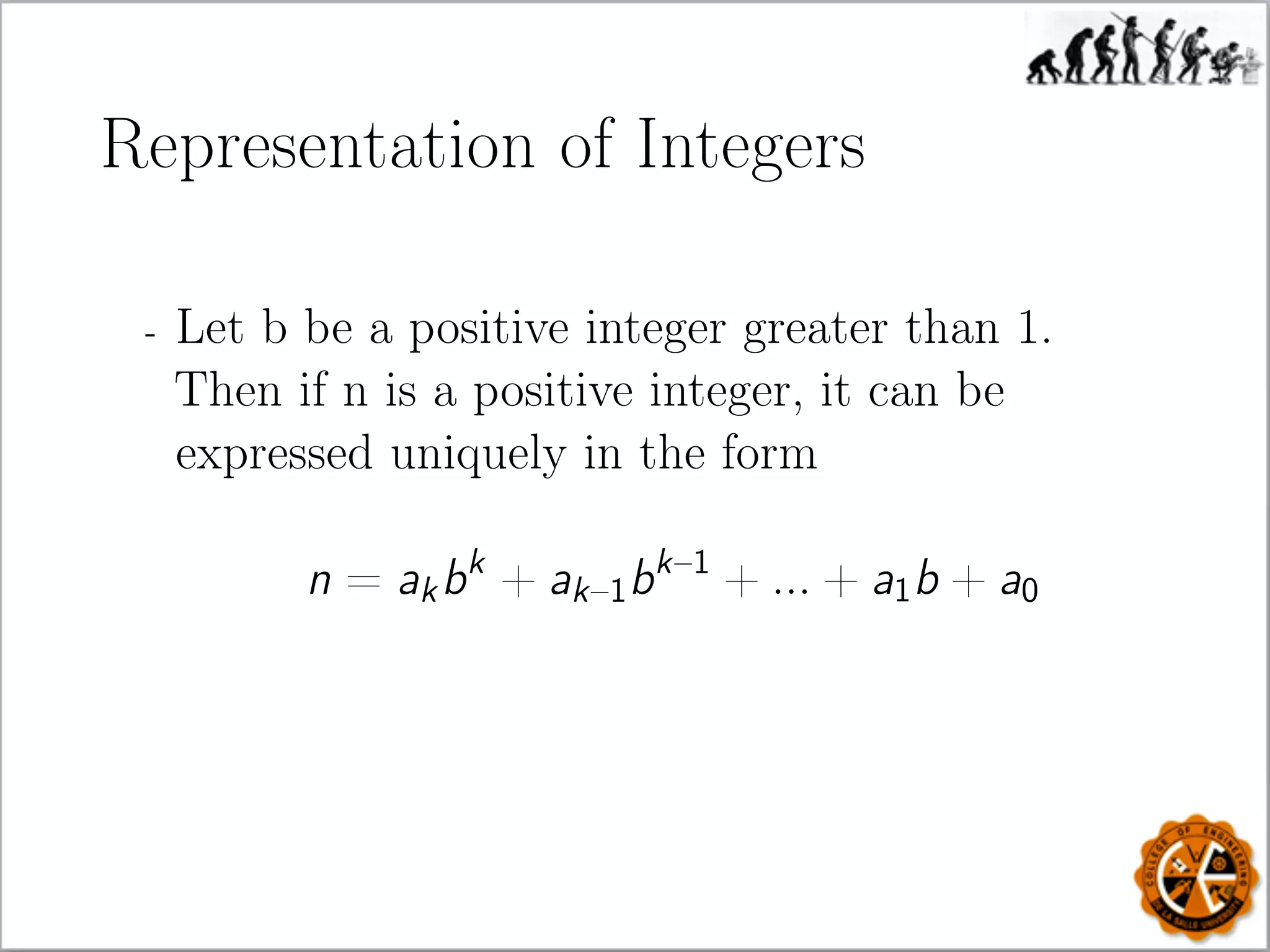 Representation of Integers
- Let b be a positive integer greater than 1.
Then if n is a positive integer, it can be
expressed uniquely in the form
n = akbk
+ ak–1bk–1
+ ... + a1b + a0
 