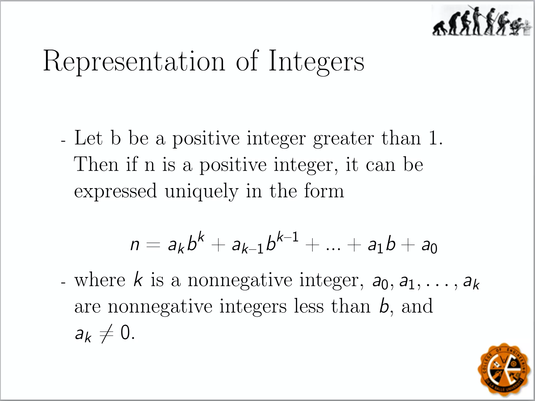 Representation of Integers
- Let b be a positive integer greater than 1.
Then if n is a positive integer, it can be
expressed uniquely in the form
n = akbk
+ ak–1bk–1
+ ... + a1b + a0
- where k is a nonnegative integer, a0, a1, . . . , ak
are nonnegative integers less than b, and
ak = 0.
 