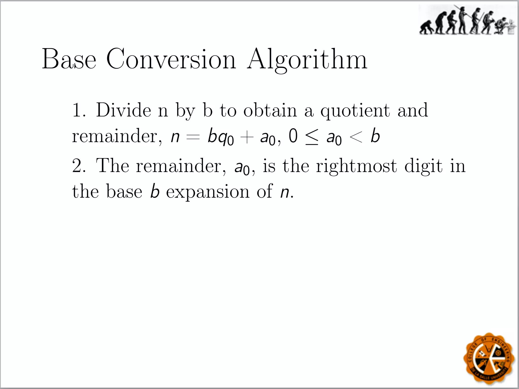 Base Conversion Algorithm
1. Divide n by b to obtain a quotient and
remainder, n = bq0 + a0, 0 ≤ a0  b
2. The remainder, a0, is the rightmost digit in
the base b expansion of n.
 