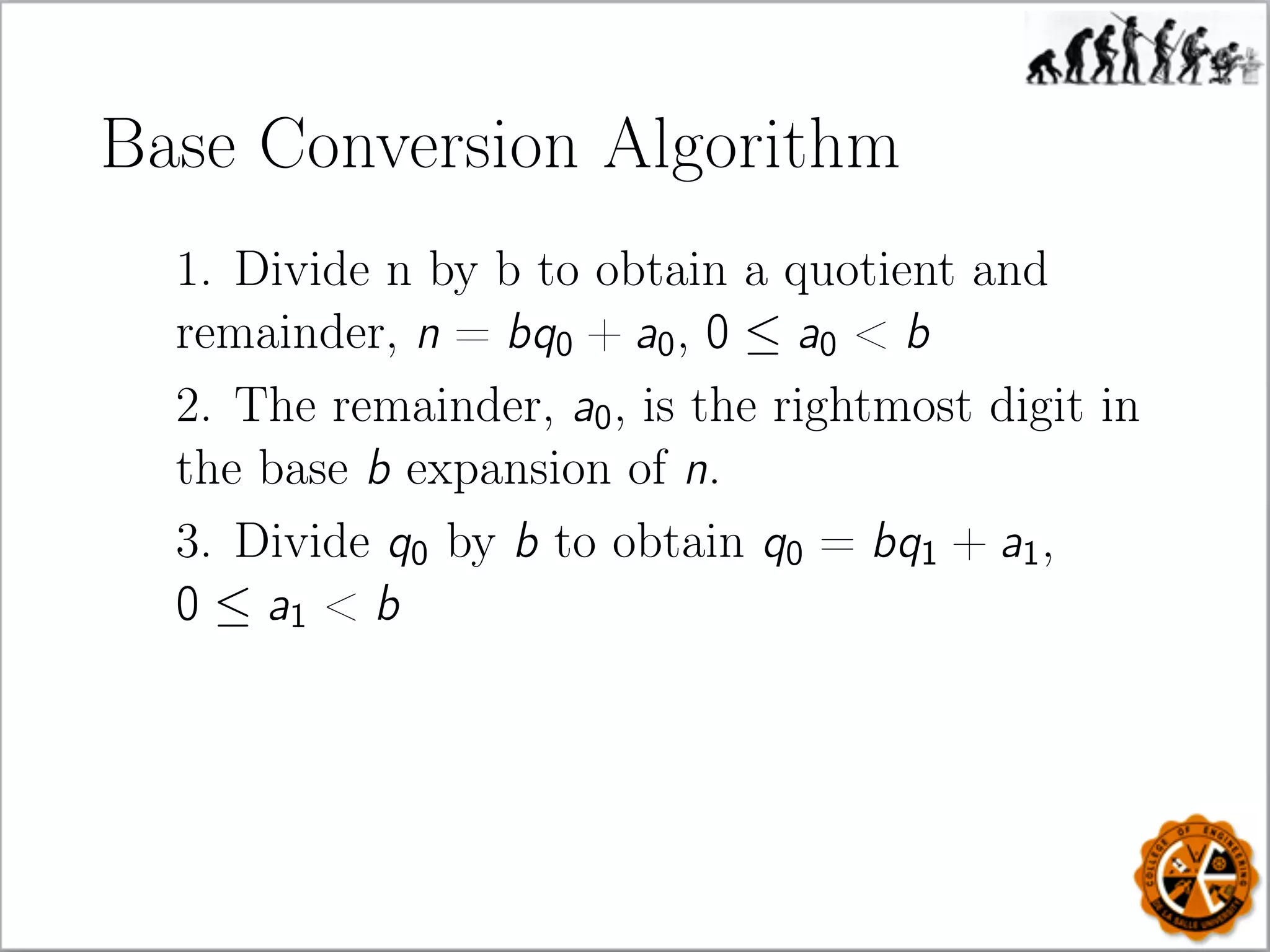 Base Conversion Algorithm
1. Divide n by b to obtain a quotient and
remainder, n = bq0 + a0, 0 ≤ a0  b
2. The remainder, a0, is the rightmost digit in
the base b expansion of n.
3. Divide q0 by b to obtain q0 = bq1 + a1,
0 ≤ a1  b
 
