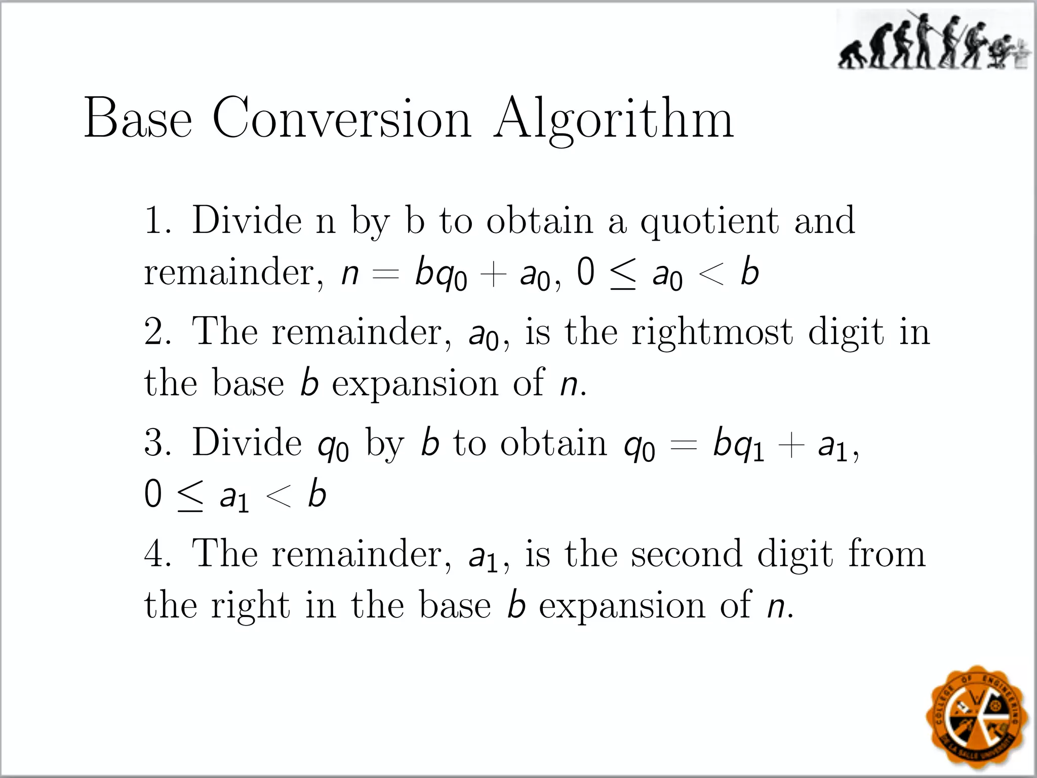 Base Conversion Algorithm
1. Divide n by b to obtain a quotient and
remainder, n = bq0 + a0, 0 ≤ a0  b
2. The remainder, a0, is the rightmost digit in
the base b expansion of n.
3. Divide q0 by b to obtain q0 = bq1 + a1,
0 ≤ a1  b
4. The remainder, a1, is the second digit from
the right in the base b expansion of n.
 