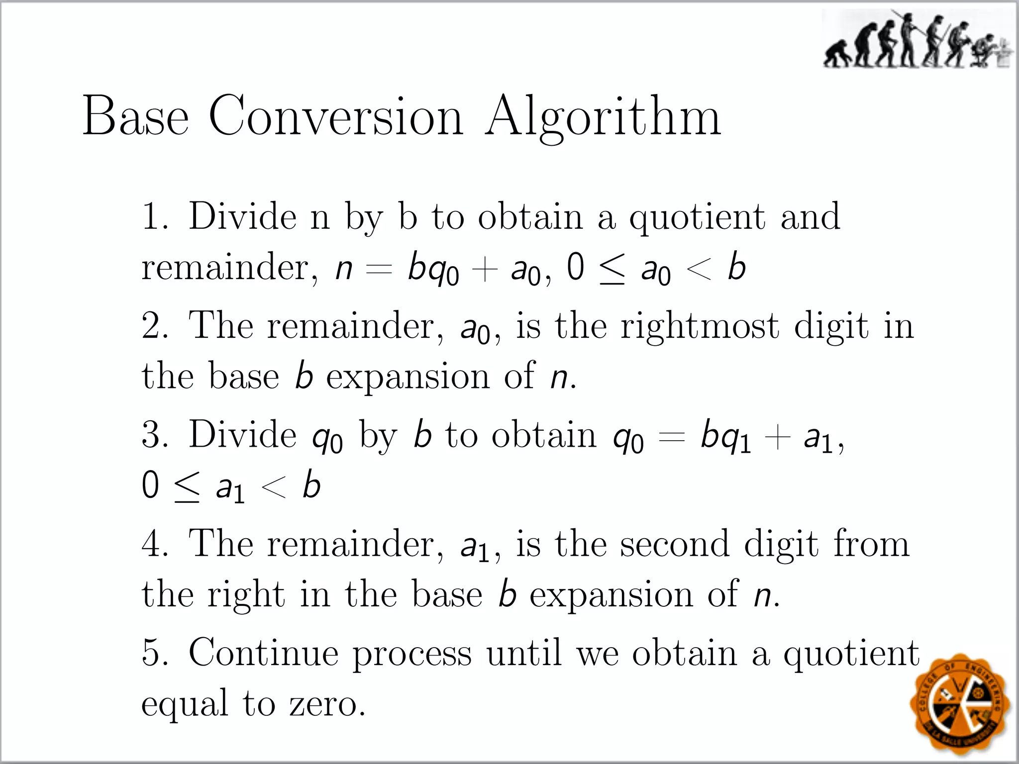Base Conversion Algorithm
1. Divide n by b to obtain a quotient and
remainder, n = bq0 + a0, 0 ≤ a0  b
2. The remainder, a0, is the rightmost digit in
the base b expansion of n.
3. Divide q0 by b to obtain q0 = bq1 + a1,
0 ≤ a1  b
4. The remainder, a1, is the second digit from
the right in the base b expansion of n.
5. Continue process until we obtain a quotient
equal to zero.
 