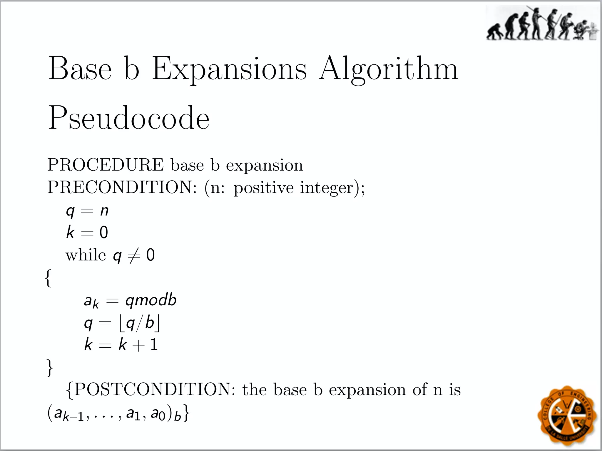 Base b Expansions Algorithm
Pseudocode
PROCEDURE base b expansion
PRECONDITION: (n: positive integer);
q = n
k = 0
while q = 0
{
ak = qmodb
q = q/b
k = k + 1
}
{POSTCONDITION: the base b expansion of n is
(ak–1, . . . , a1, a0)b}
 