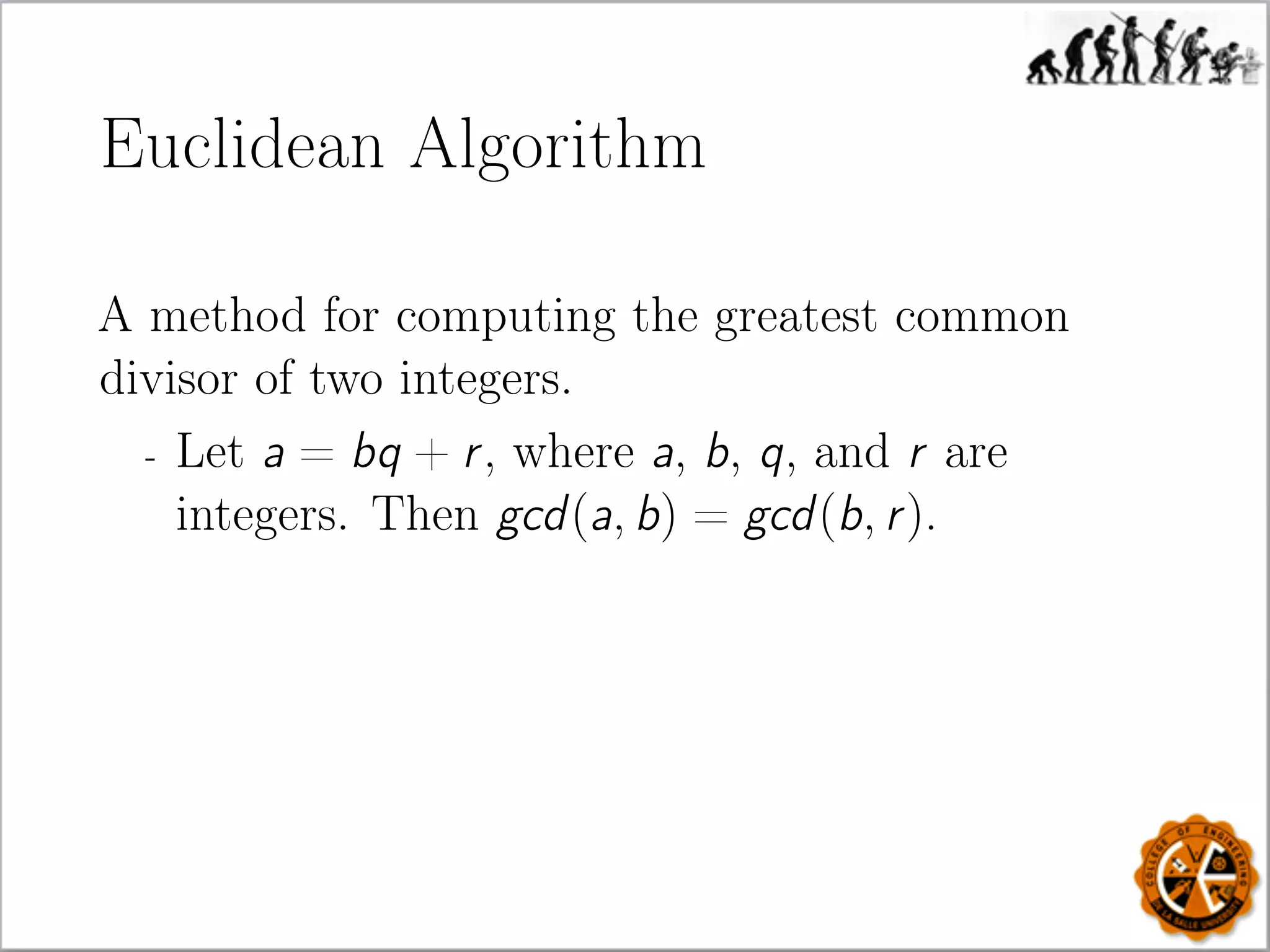 Euclidean Algorithm
A method for computing the greatest common
divisor of two integers.
- Let a = bq + r, where a, b, q, and r are
integers. Then gcd(a, b) = gcd(b, r).
 