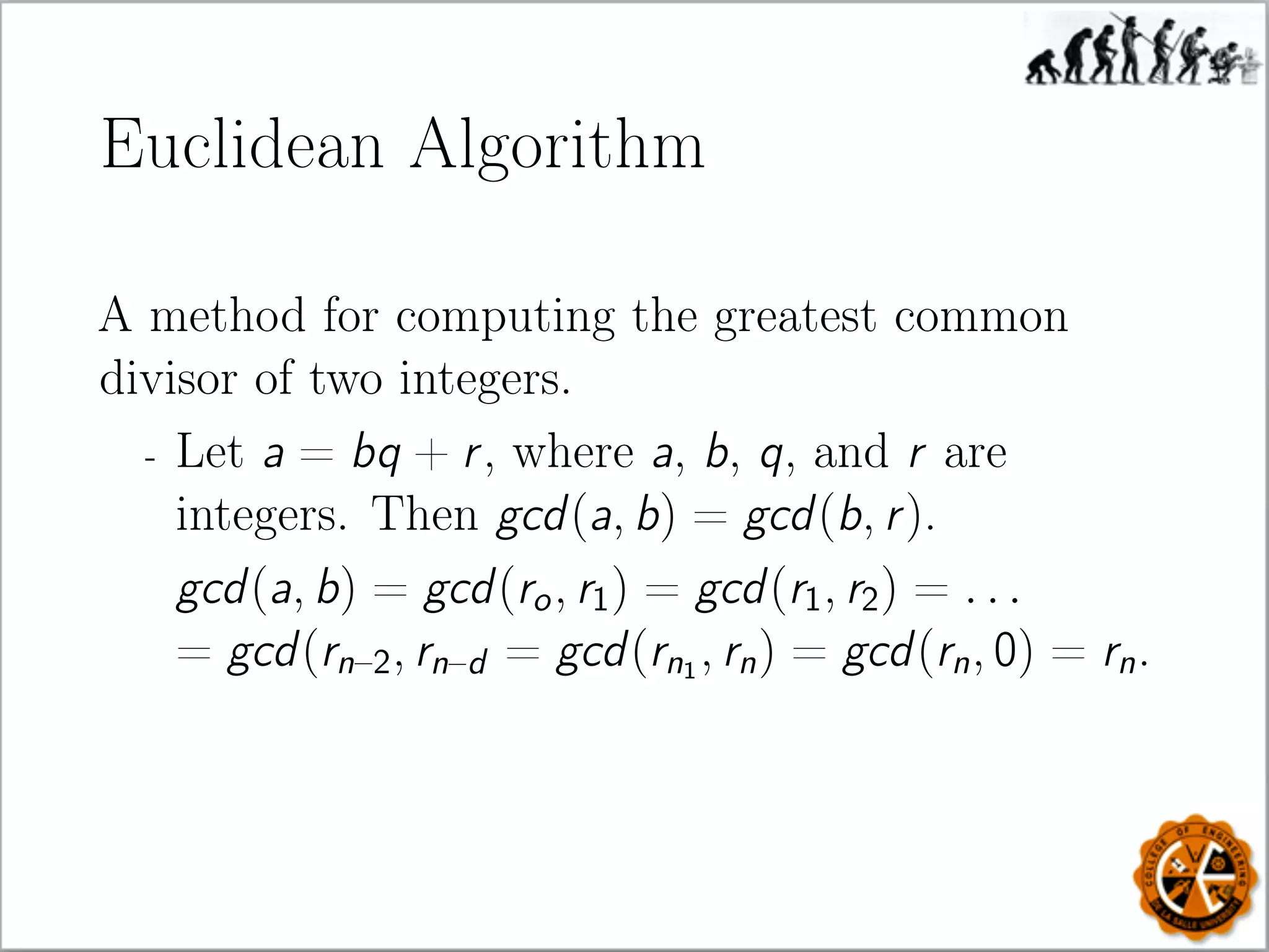 Euclidean Algorithm
A method for computing the greatest common
divisor of two integers.
- Let a = bq + r, where a, b, q, and r are
integers. Then gcd(a, b) = gcd(b, r).
gcd(a, b) = gcd(ro, r1) = gcd(r1, r2) = . . .
= gcd(rn–2, rn–d = gcd(rn1
, rn) = gcd(rn, 0) = rn.
 