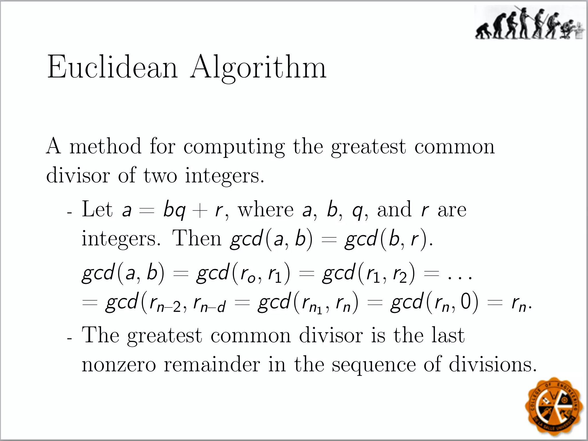 Euclidean Algorithm
A method for computing the greatest common
divisor of two integers.
- Let a = bq + r, where a, b, q, and r are
integers. Then gcd(a, b) = gcd(b, r).
gcd(a, b) = gcd(ro, r1) = gcd(r1, r2) = . . .
= gcd(rn–2, rn–d = gcd(rn1
, rn) = gcd(rn, 0) = rn.
- The greatest common divisor is the last
nonzero remainder in the sequence of divisions.
 