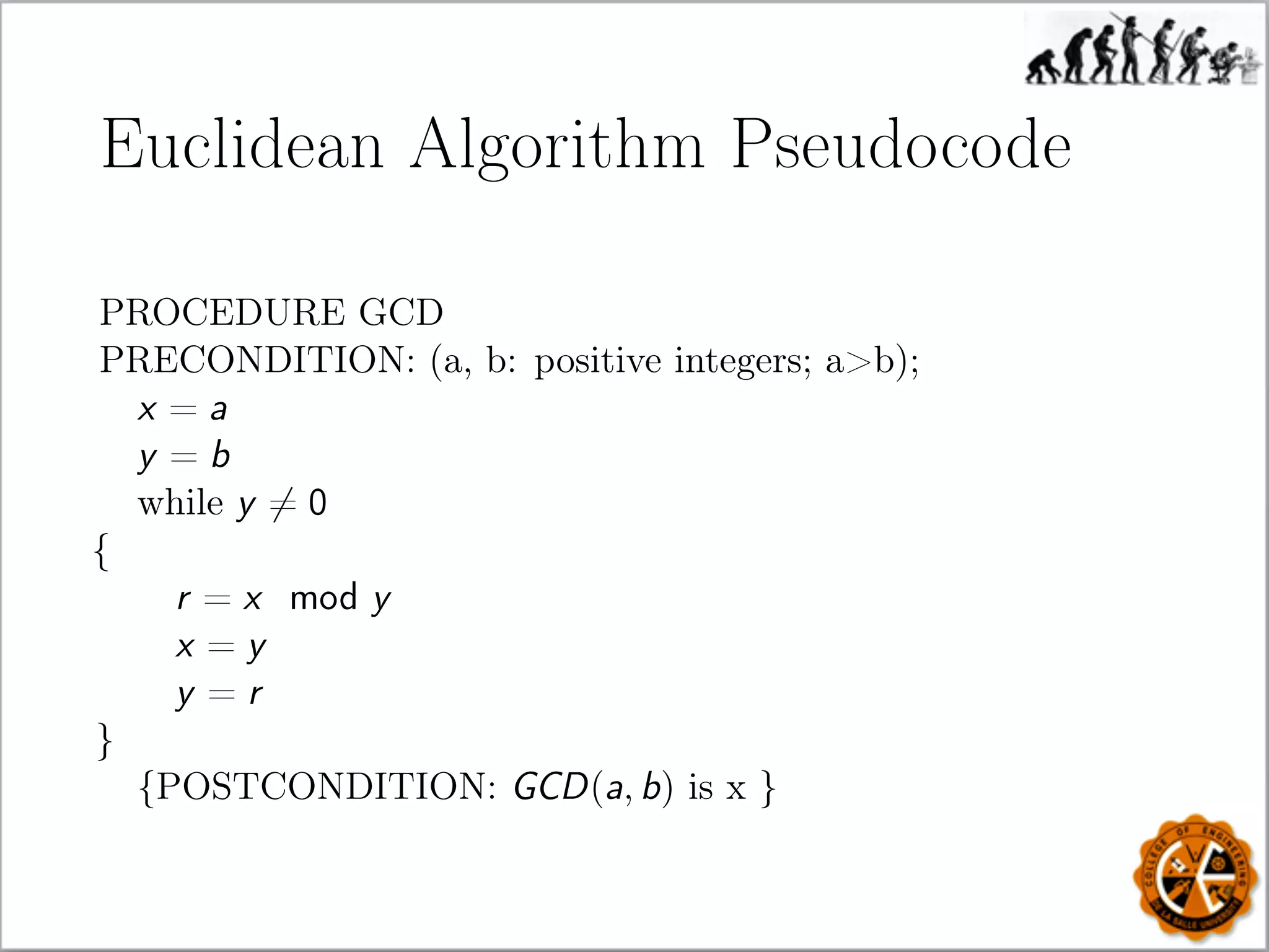Euclidean Algorithm Pseudocode
PROCEDURE GCD
PRECONDITION: (a, b: positive integers; ab);
x = a
y = b
while y = 0
{
r = x mod y
x = y
y = r
}
{POSTCONDITION: GCD(a, b) is x }
 