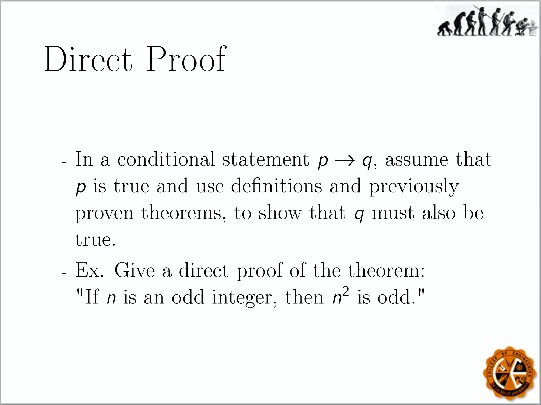 Direct Proof
- In a conditional statement p → q, assume that
p is true and use deﬁnitions and previously
proven theorems, to show that q must also be
true.
- Ex. Give a direct proof of the theorem:
"If n is an odd integer, then n2
is odd."
 
