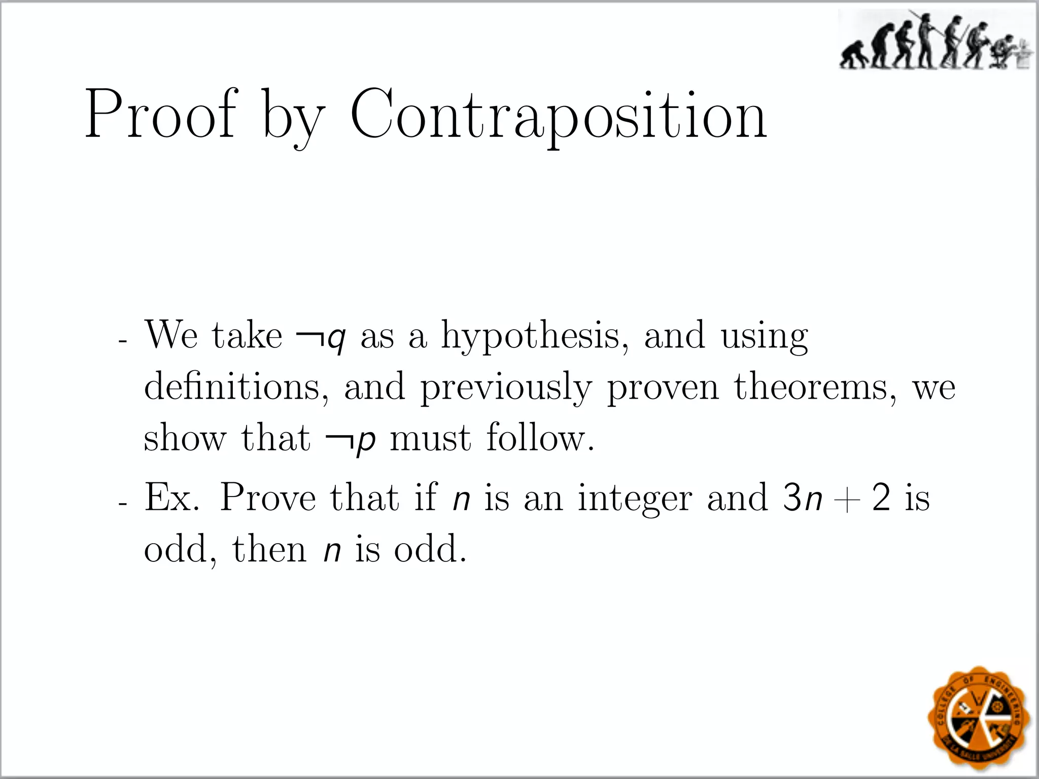 Proof by Contraposition
- We take ¬q as a hypothesis, and using
deﬁnitions, and previously proven theorems, we
show that ¬p must follow.
- Ex. Prove that if n is an integer and 3n + 2 is
odd, then n is odd.
 